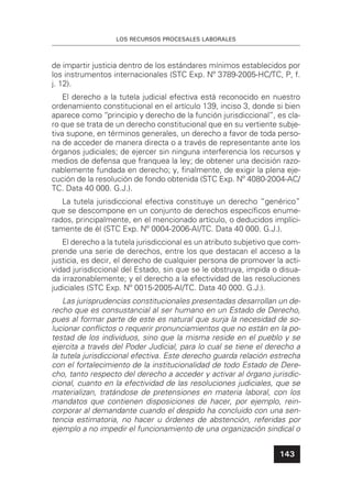 LOS RECURSOS PROCESALES LABORALES
143
de impartir justicia dentro de los estándares mínimos establecidos por
los instrumentos internacionales (STC Exp. Nº 3789-2005-HC/TC, P, f.
j. 12).
El derecho a la tutela judicial efectiva está reconocido en nuestro
ordenamiento constitucional en el artículo 139, inciso 3, donde si bien
aparece como “principio y derecho de la función jurisdiccional”, es cla-
ro que se trata de un derecho constitucional que en su vertiente subje-
tiva supone, en términos generales, un derecho a favor de toda perso-
na de acceder de manera directa o a través de representante ante los
órganos judiciales; de ejercer sin ninguna interferencia los recursos y
medios de defensa que franquea la ley; de obtener una decisión razo-
nablemente fundada en derecho; y, ﬁnalmente, de exigir la plena eje-
cución de la resolución de fondo obtenida (STC Exp. Nº 4080-2004-AC/
TC. Data 40 000. G.J.).
La tutela jurisdiccional efectiva constituye un derecho “genérico”
que se descompone en un conjunto de derechos especíﬁcos enume-
rados, principalmente, en el mencionado artículo, o deducidos implíci-
tamente de él (STC Exp. Nº 0004-2006-AI/TC. Data 40 000. G.J.).
El derecho a la tutela jurisdiccional es un atributo subjetivo que com-
prende una serie de derechos, entre los que destacan el acceso a la
justicia, es decir, el derecho de cualquier persona de promover la acti-
vidad jurisdiccional del Estado, sin que se le obstruya, impida o disua-
da irrazonablemente; y el derecho a la efectividad de las resoluciones
judiciales (STC Exp. Nº 0015-2005-AI/TC. Data 40 000. G.J.).
Las jurisprudencias constitucionales presentadas desarrollan un de-
recho que es consustancial al ser humano en un Estado de Derecho,
pues al formar parte de este es natural que surja la necesidad de so-
lucionar conﬂictos o requerir pronunciamientos que no están en la po-
testad de los individuos, sino que la misma reside en el pueblo y se
ejercita a través del Poder Judicial, para lo cual se tiene el derecho a
la tutela jurisdiccional efectiva. Este derecho guarda relación estrecha
con el fortalecimiento de la institucionalidad de todo Estado de Dere-
cho, tanto respecto del derecho a acceder y activar al órgano jurisdic-
cional, cuanto en la efectividad de las resoluciones judiciales, que se
materializan, tratándose de pretensiones en materia laboral, con los
mandatos que contienen disposiciones de hacer, por ejemplo, rein-
corporar al demandante cuando el despido ha concluido con una sen-
tencia estimatoria, no hacer u órdenes de abstención, referidas por
ejemplo a no impedir el funcionamiento de una organización sindical o
 