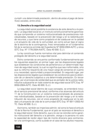 JORGE VILLASANTE ARANÍBAR
144
cumplir una determinada prestación, dentro de estas al pago de bene-
ﬁcios sociales, entre otros.
13.Derecho a la seguridad social
La seguridad social posibilita la existencia de este derecho a la pen-
sión. La seguridad social es un instituto constitucionalmente garantiza-
do que comprende un sistema institucionalizado de prestaciones indi-
vidualizadas, basado en la prevención del riesgo y en la redistribución
de recursos, y que tiene como propósito el de coadyuvar en la calidad
y el proyecto de vida de la comunidad, así como actuar bajo el signo
de la doctrina de la contingencia, ﬁnes remarcados en el fundamento
54 de la sentencia emitida del Expediente Nº 0050-2004-AI/TC y otros
(STC Exp. Nº 1776-2004-AA/TC. Data 40 000. G.J.).
La ley constituye fuente normativa vital para delimitar el contenido
protegido del derecho a la seguridad social.
Dicho contenido se encuentra conformado fundamentalmente por
los siguientes aspectos: en primer lugar, por las disposiciones legales
que establecen las condiciones de pertenencia a un determinado régi-
men de seguridad social, lo cual no signiﬁca que sea irreformable, sino
que su reforma requeriría de una mayor carga de consenso en cuanto
a su necesidad, oportunidad y proporcionalidad. En segundo lugar, por
las disposiciones legales que establecen las condiciones para la obten-
ción de un derecho subjetivo a una determinada prestación. En tercer
lugar, por el principio de solidaridad que es portador de la justicia redis-
tributiva subyacente en todo sistema de seguridad social (STC Exp. Nº
0050-2004-AI/TC. Data 40 000. G.J.).
La seguridad social (dentro de cuyo concepto, se entenderá inclui-
do el servicio previsional de salud, conforme a los alcances del artículo
11 de la Constitución) es un sistema institucionalizado de prestacio-
nes individualizadas, basado en la prevención del riesgo y en la redis-
tribución de recursos, con el único propósito de coadyuvar en la cali-
dad y el proyecto de vida de la comunidad (STC Exp. Nº 0011-2002-AI/
TC. Data 40 000. G.J.).
Asimismo, también es imperioso admitir, tal como lo hace el artículo
10 de la Norma Fundamental, que en el país se reconoce el derecho a
la seguridad social. Este derecho, que a la vez se concibe como garan-
tía institucional del derecho a la pensión, otorga a la persona no solo
la capacidad de recibir algún tipo de monto dinerario para contrarres-
tar una contingencia, como sucede en el caso de los adultos mayores.
 