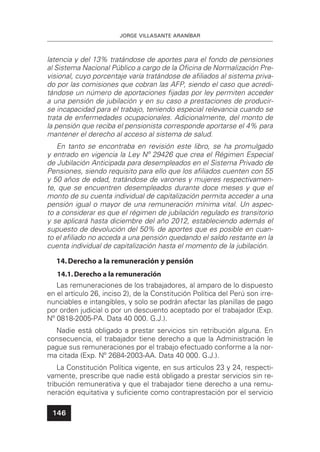JORGE VILLASANTE ARANÍBAR
146
latencia y del 13% tratándose de aportes para el fondo de pensiones
al Sistema Nacional Público a cargo de la Oﬁcina de Normalización Pre-
visional, cuyo porcentaje varía tratándose de aﬁliados al sistema priva-
do por las comisiones que cobran las AFP, siendo el caso que acredi-
tándose un número de aportaciones ﬁjadas por ley permiten acceder
a una pensión de jubilación y en su caso a prestaciones de producir-
se incapacidad para el trabajo, teniendo especial relevancia cuando se
trata de enfermedades ocupacionales. Adicionalmente, del monto de
la pensión que reciba el pensionista corresponde aportarse el 4% para
mantener el derecho al acceso al sistema de salud.
En tanto se encontraba en revisión este libro, se ha promulgado
y entrado en vigencia la Ley Nº 29426 que crea el Régimen Especial
de Jubilación Anticipada para desempleados en el Sistema Privado de
Pensiones, siendo requisito para ello que los aﬁliados cuenten con 55
y 50 años de edad, tratándose de varones y mujeres respectivamen-
te, que se encuentren desempleados durante doce meses y que el
monto de su cuenta individual de capitalización permita acceder a una
pensión igual o mayor de una remuneración mínima vital. Un aspec-
to a considerar es que el régimen de jubilación regulado es transitorio
y se aplicará hasta diciembre del año 2012, estableciendo además el
supuesto de devolución del 50% de aportes que es posible en cuan-
to el aﬁliado no acceda a una pensión quedando el saldo restante en la
cuenta individual de capitalización hasta el momento de la jubilación.
14.Derecho a la remuneración y pensión
14.1.Derecho a la remuneración
Las remuneraciones de los trabajadores, al amparo de lo dispuesto
en el artículo 26, inciso 2), de la Constitución Política del Perú son irre-
nunciables e intangibles, y solo se podrán afectar las planillas de pago
por orden judicial o por un descuento aceptado por el trabajador (Exp.
Nº 0818-2005-PA. Data 40 000. G.J.).
Nadie está obligado a prestar servicios sin retribución alguna. En
consecuencia, el trabajador tiene derecho a que la Administración le
pague sus remuneraciones por el trabajo efectuado conforme a la nor-
ma citada (Exp. Nº 2684-2003-AA. Data 40 000. G.J.).
La Constitución Política vigente, en sus artículos 23 y 24, respecti-
vamente, prescribe que nadie está obligado a prestar servicios sin re-
tribución remunerativa y que el trabajador tiene derecho a una remu-
neración equitativa y suﬁciente como contraprestación por el servicio
 