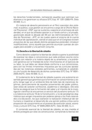 LOS RECURSOS PROCESALES LABORALES
149
los derechos fundamentales, rechazando aquellas que restrinjan sus
alcances o no garanticen su eﬁcacia (STC Exp. Nº 1201-2005-PA. Data
40 000. G.J.).
En materia de derecho pensionario en el Perú coexisten dos siste-
mas: el público, cuya gestión se encuentra a cargo de la Oﬁcina Nacio-
nal Previsional - ONP, que se sustenta y soporta en el principio de soli-
daridad, en el que los aﬁliados aportan a un fondo común y el privado,
gestionado desde la década del 90 por las Administradoras de Fon-
dos de Pensiones - AFP, en las cuales opera el sistema de la cuenta
individual de capitalización, siendo el caso que en el Congreso existen
proyectos de ley que desde distinta perspectiva pretenden introducir
modiﬁcaciones, como aquella que permite acumular cuentas de cón-
yuges para acceder a una pensión conjunta.
15.Derecho a la libertad de cátedra
Como derecho subjetivo la libertad de cátedra supone la posibilidad
de expresar las ideas o convicciones que cada profesor asume como
propias con relación a la materia objeto de su enseñanza, y la prohibi-
ción genérica con la ﬁnalidad de evitar intromisiones en el ejercicio de
su labor, la cual debe ser desarrollada conforme a sus convicciones,
pero con los límites inmanentes impuestos por las currículas aproba-
das por las instancias estatales pertinentes, cumpliendo el catedráti-
co una función de desarrollo de dichos contenidos (STC Exp. Nº 0091-
2005-AA/TC. Data 40 000. G.J.).
El fundamento de la libertad de cátedra supone una autonomía en
sentido general que garantice que la formación en conocimientos y es-
píritu tenga lugar en un ambiente libre de todo tipo de injerencias ile-
gítimas, particularmente de aquellas provenientes del poder público,
sean estas de carácter confesional, académico o ideológico. [De esta
forma se asegura] que la formación del saber y el impulso de la inves-
tigación cientíﬁca se encuentren al servicio del pluralismo (artículo 17)
y la tolerancia (artículo 18 de la Constitución), y no de paradigmas dog-
máticos que vengan impuestos por poderes ajenos a los ﬁnes reserva-
dos a la educación, los que coartarían la realización intelectual del ser
humano e impedirían el desarrollo de una opinión pública crítica como
proyección de conocimiento en el proceso de evolución social, econó-
mica y cultural (STC Exp. Nº 0005-2004-AI/TC. Data 40 000. G.J.).
El contenido esencial de la libertad de cátedra, en esa medida el
ámbito protegido por esta vía constitucional, comprende la libertad del
 