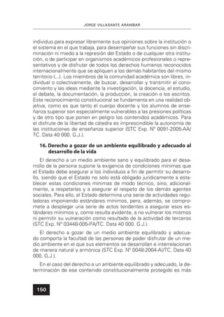 JORGE VILLASANTE ARANÍBAR
150
individuo para expresar libremente sus opiniones sobre la institución o
el sistema en el que trabaja, para desempeñar sus funciones sin discri-
minación ni miedo a la represión del Estado o de cualquier otra institu-
ción, o de participar en organismos académicos profesionales o repre-
sentativos y de disfrutar de todos los derechos humanos reconocidos
internacionalmente que se apliquen a los demás habitantes del mismo
territorio (...). Los miembros de la comunidad académica son libres, in-
dividual o colectivamente, de buscar, desarrollar y transmitir el cono-
cimiento y las ideas mediante la investigación, la docencia, el estudio,
el debate, la documentación, la producción, la creación o los escritos.
Este reconocimiento constitucional se fundamenta en una realidad ob-
jetiva, como es que tanto el cuerpo docente y los alumnos de ense-
ñanza superior son especialmente vulnerables a las presiones políticas
y de otro tipo que ponen en peligro los contenidos académicos. Para
el disfrute de la libertad de cátedra es imprescindible la autonomía de
las instituciones de enseñanza superior (STC Exp. Nº 0091-2005-AA/
TC. Data 40 000. G.J.).
16. Derecho a gozar de un ambiente equilibrado y adecuado al
desarrollo de la vida
El derecho a un medio ambiente sano y equilibrado para el desa-
rrollo de la persona supone la exigencia de condiciones mínimas que
el Estado debe asegurar a los individuos a ﬁn de permitir su desarro-
llo, siendo que el Estado no solo está obligado jurídicamente a esta-
blecer estas condiciones mínimas de modo técnico, sino, adicional-
mente, a respetarlas y a asegurar el respeto de los demás agentes
sociales. Para ello, el Estado determina una serie de actividades regu-
ladoras imponiendo estándares mínimos, pero, además, se compro-
mete a desplegar una serie de actos tendentes a asegurar esos es-
tándares mínimos y, como resulta evidente, a no vulnerar los mismos
ni permitir su vulneración como resultado de la actividad de terceros
(STC Exp. Nº 03448-005-PA/TC. Data 40 000. G.J.).
El derecho a gozar de un medio ambiente equilibrado y adecua-
do comporta la facultad de las personas de poder disfrutar de un me-
dio ambiente en el que sus elementos se desarrollan e interrelacionan
de manera natural y armónica (STC Exp. Nº 0048-2004-AI/TC. Data 40
000. G.J.).
En el caso del derecho a un ambiente equilibrado y adecuado, la de-
terminación de ese contenido constitucionalmente protegido es más
 