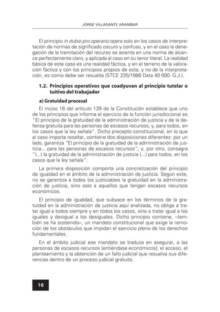 JORGE VILLASANTE ARANÍBAR
16
El principio in dubio pro operario opera solo en los casos de interpre-
tación de normas de signiﬁcado oscuro y confuso, y en el caso la dene-
gación de la tramitación del recurso se asienta en una norma de alcan-
ce perfectamente claro, y aplicada al caso en su tenor literal. La realidad
básica de este caso es una realidad fáctica, y en el terreno de la valora-
ción fáctica y con los principios propios de esta, y no de la interpreta-
ción, es como debe ser resuelta (STCE 235/1986 Data 40 000. G.J.).
1.2. Principios operativos que coadyuvan al principio tutelar o
tuitivo del trabajador
a) Gratuidad procesal
El inciso 16 del artículo 139 de la Constitución establece que uno
de los principios que informa el ejercicio de la función jurisdiccional es
“El principio de la gratuidad de la administración de justicia y de la de-
fensa gratuita para las personas de escasos recursos; y, para todos, en
los casos que la ley señala”. Dicho precepto constitucional, en lo que
al caso importa resaltar, contiene dos disposiciones diferentes: por un
lado, garantiza “El principio de la gratuidad de la administración de jus-
ticia... para las personas de escasos recursos”; y, por otro, consagra
“(...) la gratuidad de la administración de justicia (...) para todos, en los
casos que la ley señala”.
La primera disposición comporta una concretización del principio
de igualdad en el ámbito de la administración de justicia. Según este,
no se garantiza a todos los justiciables la gratuidad en la administra-
ción de justicia, sino solo a aquellos que tengan escasos recursos
económicos.
El principio de igualdad, que subyace en los términos de la gra-
tuidad en la administración de justicia aquí analizada, no obliga a tra-
tar igual a todos siempre y en todos los casos, sino a tratar igual a los
iguales y desigual a los desiguales. Dicho principio contiene, –tam-
bién se ha sostenido–, un mandato constitucional que exige la remo-
ción de los obstáculos que impidan el ejercicio pleno de los derechos
fundamentales.
En el ámbito judicial ese mandato se traduce en asegurar, a las
personas de escasos recursos [entiéndase económicos], el acceso, el
planteamiento y la obtención de un fallo judicial que resuelva sus dife-
rencias dentro de un proceso judicial gratuito.
 