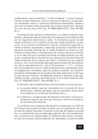 LOS RECURSOS PROCESALES LABORALES
151
problemática, pues la expresión “medio ambiente” a la que implícita-
mente se hace referencia, como lo reconoce la doctrina y jurispruden-
cia comparada, tiene un contenido difícilmente delimitable, debido a
que este concepto está compuesto de muchos elementos, distintos
los unos de los otros (STC Exp. Nº 0964-2002-AA/TC. Data 40 000.
G.J.).
El contenido del derecho fundamental a un medio ambiente equi-
librado y adecuado para el desarrollo de la persona está determinado
por los siguientes elementos; a saber: 1) el derecho a gozar de ese
medio ambiente y 2) el derecho a que ese medio ambiente, se pre-
serve. En su primera manifestación, esto es, el derecho a gozar de un
medio ambiente equilibrado y adecuado comporta la facultad de las
personas de poder disfrutar de un medio ambiente en el que sus ele-
mentos se desarrollan e interrelacionan de manera natural y armónica;
y, en el caso de que el hombre intervenga no debe suponer una alte-
ración sustantiva de la interrelación que existe entre los elementos del
medio ambiente. Esto supone, por tanto, el disfrute no de cualquier
entorno, sino únicamente del adecuado para el desarrollo de la perso-
na y de su dignidad (artículo 1 de la Constitución). (…) Y (…) el dere-
cho a la preservación de un medio ambiente sano y equilibrado entra-
ña obligaciones ineludibles, para los poderes públicos, de mantener
los bienes ambientales en las condiciones adecuadas para su disfrute.
A juicio de este Tribunal, tal obligación alcanza a aquellos cuyas acti-
vidades inciden, directa o indirectamente, en el medio ambiente (STC
Exp. Nº 2268-2007-PA/TC. Data 40 000. G.J.).
Finalmente, de las disposiciones internacionales se concluye que:
a) La jornada laboral, para ser compatible con el artículo 25 de la
Constitución, deberá considerar que las personas tienen dere-
cho al descanso y al disfrute del tiempo libre; y,
b) El disfrute y compensación del descanso semanal y anual remu-
nerados se regulan por ley o por convenio, conforme al paráme-
tro constitucional descrito.
Es evidente que el ejercicio del derecho al descanso y al disfrute
del tiempo libre guarda estrecha relación con la implantación de una
jornada de trabajo razonable. Entonces, la jornada de trabajo no puede
ser un impedimento para el adecuado ejercicio del mencionado dere-
cho o convertirlo en impracticable. Es válido por ello concluir, también,
en que las jornadas atípicas deberán ser razonables y proporcionadas
 