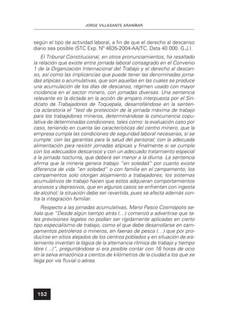 JORGE VILLASANTE ARANÍBAR
152
según el tipo de actividad laboral, a ﬁn de que el derecho al descanso
diario sea posible (STC Exp. Nº 4635-2004-AA/TC. Data 40 000. G.J.).
El Tribunal Constitucional, en otros pronunciamientos, ha resaltado
la relación que existe entre jornada laboral consagrado en el Convenio
1 de la Organización Internacional del Trabajo y el derecho al descan-
so, así como las implicancias que puede tener las denominadas jorna-
das atípicas o acumulativas, que son aquellas en las cuales se produce
una acumulación de los días de descanso, régimen usado con mayor
incidencia en el sector minero, con jornadas diversas. Una sentencia
relevante es la dictada en la acción de amparo interpuesta por el Sin-
dicato de Trabajadores de Toquepala, desarrollándose en la senten-
cia aclaratoria el “test de protección de la jornada máxima de trabajo
para los trabajadores mineros, determinándose la concurrencia copu-
lativa de determinadas condiciones, tales como: la evaluación caso por
caso, teniendo en cuenta las características del centro minero, que la
empresa cumpla las condiciones de seguridad laboral necesarias, si se
cumple: con las garantías para la salud del personal; con la adecuada
alimentación para resistir jornadas atípicas y ﬁnalmente si se cumple
con los adecuados descansos y con un adecuado tratamiento especial
a la jornada nocturna, que deberá ser menor a la diurna. La sentencia
aﬁrma que la minería genera trabajo “en soledad” por cuanto existe
diferencia de vida “en soledad” o con familia en el campamento; los
campamentos solo otorgan alojamiento a trabajadores; los sistemas
acumulativos de trabajo hacen que estos adquieran comportamientos
ansiosos y depresivos, que en algunos casos se enfrentan con ingesta
de alcohol; la situación debe ser revertida, pues se afecta además con-
tra la integración familiar.
Respecto a las jornadas acumulativas, Mario Pasco Cosmópolis se-
ñala que “Desde algún tiempo atrás (…) comenzó a advertirse que ta-
les previsiones legales no podían ser rígidamente aplicadas en cierto
tipo especialísimo de trabajo, como el que debe desarrollarse en cam-
pamentos petroleros o mineros, en faenas de pesca (…) que por pro-
ducirse en sitios alejados de los centros poblados y en situación de ais-
lamiento invertían la lógica de la alternancia rítmica de trabajo y tiempo
libre (…)”, preguntándose si era posible contar con 16 horas de ocio
en la selva amazónica a cientos de kilómetros de la ciudad a los que se
llega por vía ﬂuvial o aérea.
 