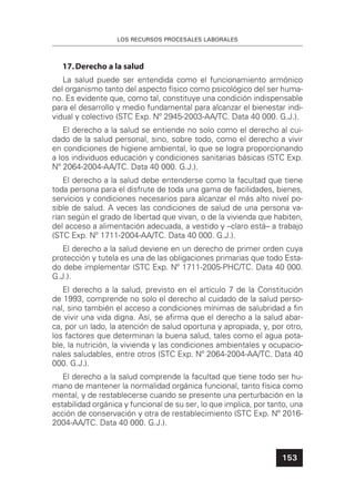 LOS RECURSOS PROCESALES LABORALES
153
17.Derecho a la salud
La salud puede ser entendida como el funcionamiento armónico
del organismo tanto del aspecto físico como psicológico del ser huma-
no. Es evidente que, como tal, constituye una condición indispensable
para el desarrollo y medio fundamental para alcanzar el bienestar indi-
vidual y colectivo (STC Exp. Nº 2945-2003-AA/TC. Data 40 000. G.J.).
El derecho a la salud se entiende no solo como el derecho al cui-
dado de la salud personal, sino, sobre todo, como el derecho a vivir
en condiciones de higiene ambiental, lo que se logra proporcionando
a los individuos educación y condiciones sanitarias básicas (STC Exp.
Nº 2064-2004-AA/TC. Data 40 000. G.J.).
El derecho a la salud debe entenderse como la facultad que tiene
toda persona para el disfrute de toda una gama de facilidades, bienes,
servicios y condiciones necesarios para alcanzar el más alto nivel po-
sible de salud. A veces las condiciones de salud de una persona va-
rían según el grado de libertad que vivan, o de la vivienda que habiten,
del acceso a alimentación adecuada, a vestido y –claro está– a trabajo
(STC Exp. Nº 1711-2004-AA/TC. Data 40 000. G.J.).
El derecho a la salud deviene en un derecho de primer orden cuya
protección y tutela es una de las obligaciones primarias que todo Esta-
do debe implementar (STC Exp. Nº 1711-2005-PHC/TC. Data 40 000.
G.J.).
El derecho a la salud, previsto en el artículo 7 de la Constitución
de 1993, comprende no solo el derecho al cuidado de la salud perso-
nal, sino también el acceso a condiciones mínimas de salubridad a ﬁn
de vivir una vida digna. Así, se aﬁrma que el derecho a la salud abar-
ca, por un lado, la atención de salud oportuna y apropiada, y, por otro,
los factores que determinan la buena salud, tales como el agua pota-
ble, la nutrición, la vivienda y las condiciones ambientales y ocupacio-
nales saludables, entre otros (STC Exp. Nº 2064-2004-AA/TC. Data 40
000. G.J.).
El derecho a la salud comprende la facultad que tiene todo ser hu-
mano de mantener la normalidad orgánica funcional, tanto física como
mental, y de restablecerse cuando se presente una perturbación en la
estabilidad orgánica y funcional de su ser, lo que implica, por tanto, una
acción de conservación y otra de restablecimiento (STC Exp. Nº 2016-
2004-AA/TC. Data 40 000. G.J.).
 