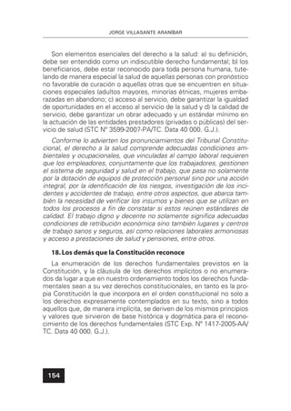 JORGE VILLASANTE ARANÍBAR
154
Son elementos esenciales del derecho a la salud: a) su deﬁnición,
debe ser entendido como un indiscutible derecho fundamental; b) los
beneﬁciarios, debe estar reconocido para toda persona humana, tute-
lando de manera especial la salud de aquellas personas con pronóstico
no favorable de curación o aquellas otras que se encuentren en situa-
ciones especiales (adultos mayores, minorías étnicas, mujeres emba-
razadas en abandono; c) acceso al servicio, debe garantizar la igualdad
de oportunidades en el acceso al servicio de la salud y d) la calidad de
servicio, debe garantizar un obrar adecuado y un estándar mínimo en
la actuación de las entidades prestadores (privadas o públicas) del ser-
vicio de salud (STC Nº 3599-2007-PA/TC. Data 40 000. G.J.).
Conforme lo advierten los pronunciamientos del Tribunal Constitu-
cional, el derecho a la salud comprende adecuadas condiciones am-
bientales y ocupacionales, que vinculadas al campo laboral requieren
que los empleadores, conjuntamente que los trabajadores, gestionen
el sistema de seguridad y salud en el trabajo, que pasa no solamente
por la dotación de equipos de protección personal sino por una acción
integral, por la identiﬁcación de los riesgos, investigación de los inci-
dentes y accidentes de trabajo, entre otros aspectos, que abarca tam-
bién la necesidad de veriﬁcar los insumos y bienes que se utilizan en
todos los procesos a ﬁn de constatar si estos reúnen estándares de
calidad. El trabajo digno y decente no solamente signiﬁca adecuadas
condiciones de retribución económica sino también lugares y centros
de trabajo sanos y seguros, así como relaciones laborales armoniosas
y acceso a prestaciones de salud y pensiones, entre otros.
18.Los demás que la Constitución reconoce
La enumeración de los derechos fundamentales previstos en la
Constitución, y la cláusula de los derechos implícitos o no enumera-
dos da lugar a que en nuestro ordenamiento todos los derechos funda-
mentales sean a su vez derechos constitucionales, en tanto es la pro-
pia Constitución la que incorpora en el orden constitucional no solo a
los derechos expresamente contemplados en su texto, sino a todos
aquellos que, de manera implícita, se deriven de los mismos principios
y valores que sirvieron de base histórica y dogmática para el recono-
cimiento de los derechos fundamentales (STC Exp. Nº 1417-2005-AA/
TC. Data 40 000. G.J.).
 