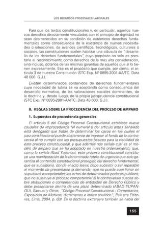 LOS RECURSOS PROCESALES LABORALES
155
Para que los textos constitucionales y, en particular, aquellos nue-
vos derechos directamente vinculados con el principio de dignidad no
sean desmerecidos en su condición de auténticos derechos funda-
mentales como consecuencia de la existencia de nuevas necesida-
des o situaciones, de avances cientíﬁcos, tecnológicos, culturales o
sociales, las constituciones suelen habilitar una cláusula de “desarro-
llo de los derechos fundamentales”, cuyo propósito no solo es pres-
tarle el reconocimiento como derechos de la más alta consideración,
sino incluso, dotarlos de las mismas garantías de aquellos que sí lo tie-
nen expresamente. Ese es el propósito que cumple, por cierto, el ar-
tículo 3 de nuestra Constitución (STC Exp. Nº 0895-2001-AA/TC. Data
40 000. G.J.).
Existen determinados contenidos de derechos fundamentales
cuya necesidad de tutela se va aceptando como consecuencia del
desarrollo normativo, de las valoraciones sociales dominantes, de
la doctrina y, desde luego, de la propia jurisprudencia constitucional
(STC Exp. Nº 0895-2001-AA/TC. Data 40 000. G.J.).
II. REGLAS SOBRE LA PROCEDENCIA DEL PROCESO DE AMPARO
1. Supuestos de procedencia generales
El artículo 5 del Código Procesal Constitucional establece nueve
causales de improcedencia (el numeral 8 del artículo antes señalado
está derogado) que tratan de determinar los casos en los cuales el
juez constitucional puede abstenerse de ingresar al fondo de la contro-
versia al no cumplir con los presupuestos básicos para la viabilidad de
este proceso constitucional, y que además nos señala cuál es el mo-
delo de amparo que se ha adoptado en nuestro ordenamiento; que,
como lo señala Abad Yupanqui, este proceso constitucional constitu-
ye una manifestación de la denominada tutela de urgencia que solo ga-
rantiza el contenido constitucional protegido del derecho fundamental,
que es subsidiario, donde el acto lesivo debe subsistir o ser reparable
al momento de presentarse la demanda; que no puede cuestionar en
supuestos excepcionales los actos de determinados poderes públicos;
que no sustituye al proceso competencial si la controversia suscita so-
bre atribuciones o competencias de entidades de Derecho Público y
debe presentarse dentro de una plazo determinado (ABAD YUPAN-
QUI, Samuel y Otros. “Código Procesal Constitucional - Comentarios,
Exposición de Motivos, dictámenes e índice analítico”, Palestra Edito-
res, Lima, 2004, p. 69). En la doctrina extranjera también se habla del
 