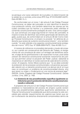 LOS RECURSOS PROCESALES LABORALES
157
se persigue una nueva valoración de la prueba o la determinación de
la validez de un contrato, entre otras (RTC Exp. Nº 01318-2007-AA/TC.
Data 40 000. G.J.).
De conformidad con el inciso 1 del artículo 5 del Código Procesal
Constitucional, es deber del justiciable no solo identiﬁcar el derecho
cuya protección solicita, sino también determinar las razones por las
cuales considera que los hechos y su pretensión están referidos al
contenido constitucionalmente protegido de este. Esta última exigen-
cia, que constituye una carga argumental en manos del justiciable, le
impone la tarea de identiﬁcar ese ámbito garantizado del derecho ale-
gado, puesto que, de conformidad con el artículo 38 del mismo Códi-
go Procesal Constitucional, el amparo no procede “en defensa de un
derecho que carece de sustento constitucional directo”, sino también
cuando “no está referido a los aspectos constitucionalmente protegi-
dos del mismo” (RTC Exp. Nº 0506-2005-PA/TC. Data 40 000. G.J.).
A manera de referencia no procederá demandar a través del ampa-
ro, aun cuando son consecuencia del Derecho del Trabajo, el otorga-
miento de una constancia de cese o el reintegro de beneﬁcios socia-
les, el pago de las gratiﬁcaciones o de vacaciones truncas, pues estas
carecen de relevancia constitucional existiendo mecanismos de justi-
cia que permiten activar la actuación del Poder Judicial, radicando la
importancia en identiﬁcar el núcleo esencial de cada derecho constitu-
cional. Al respecto, Carlos Mesía sostiene que “no se debe extender
la protección de los procesos constitucionales a situaciones que guar-
dan relación con un derecho constitucional o se derivan de él, en cuyo
caso no constituyen un problema de constitucionalidad directa, sino
que tienen su origen y fundamento en una norma de jerarquía legal”
(MESÍA, Carlos. Exégesis del Código Procesal Constitucional. Gaceta
Jurídica, Lima, 2007, p. 140).
1.2. Existencia de vías procedimentales especíﬁcas igualmente sa-
tisfactorias para la protección del derecho constitucional ame-
nazado o vulnerado
A propósito del artículo 5.2 del Código Procesal Constitucional que
establece la improcedencia del proceso de amparo cuando existan
otras vías procedimentales especíﬁcas igualmente satisfactorias, el
Tribunal Constitucional ha establecido que dicho proceso ha sido con-
cebido para atender requerimientos de urgencia que tienen que ver
con la afectación de derechos directamente comprendidos dentro de
 