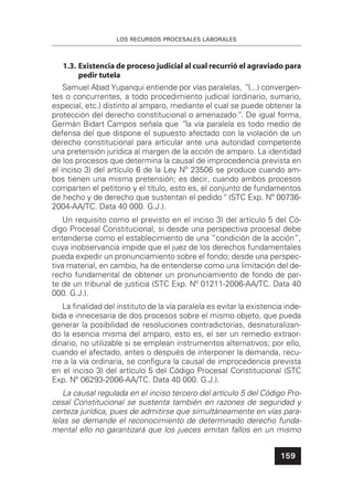 LOS RECURSOS PROCESALES LABORALES
159
1.3. Existencia de proceso judicial al cual recurrió el agraviado para
pedir tutela
Samuel Abad Yupanqui entiende por vías paralelas, ”(...) convergen-
tes o concurrentes, a todo procedimiento judicial (ordinario, sumario,
especial, etc.) distinto al amparo, mediante el cual se puede obtener la
protección del derecho constitucional o amenazado“. De igual forma,
Germán Bidart Campos señala que ”la vía paralela es todo medio de
defensa del que dispone el supuesto afectado con la violación de un
derecho constitucional para articular ante una autoridad competente
una pretensión jurídica al margen de la acción de amparo. La identidad
de los procesos que determina la causal de improcedencia prevista en
el inciso 3) del artículo 6 de la Ley Nº 23506 se produce cuando am-
bos tienen una misma pretensión; es decir, cuando ambos procesos
comparten el petitorio y el título, esto es, el conjunto de fundamentos
de hecho y de derecho que sustentan el pedido“ (STC Exp. Nº 00736-
2004-AA/TC. Data 40 000. G.J.).
Un requisito como el previsto en el inciso 3) del artículo 5 del Có-
digo Procesal Constitucional, si desde una perspectiva procesal debe
entenderse como el establecimiento de una “condición de la acción”,
cuya inobservancia impide que el juez de los derechos fundamentales
pueda expedir un pronunciamiento sobre el fondo; desde una perspec-
tiva material, en cambio, ha de entenderse como una limitación del de-
recho fundamental de obtener un pronunciamiento de fondo de par-
te de un tribunal de justicia (STC Exp. Nº 01211-2006-AA/TC. Data 40
000. G.J.).
La ﬁnalidad del instituto de la vía paralela es evitar la existencia inde-
bida e innecesaria de dos procesos sobre el mismo objeto, que pueda
generar la posibilidad de resoluciones contradictorias, desnaturalizan-
do la esencia misma del amparo, esto es, el ser un remedio extraor-
dinario, no utilizable si se emplean instrumentos alternativos; por ello,
cuando el afectado, antes o después de interponer la demanda, recu-
rre a la vía ordinaria, se conﬁgura la causal de improcedencia prevista
en el inciso 3) del artículo 5 del Código Procesal Constitucional (STC
Exp. Nº 06293-2006-AA/TC. Data 40 000. G.J.).
La causal regulada en el inciso tercero del artículo 5 del Código Pro-
cesal Constitucional se sustenta también en razones de seguridad y
certeza jurídica, pues de admitirse que simultáneamente en vías para-
lelas se demande el reconocimiento de determinado derecho funda-
mental ello no garantizará que los jueces emitan fallos en un mismo
 