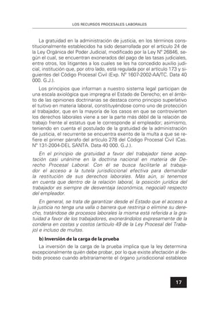 LOS RECURSOS PROCESALES LABORALES
17
La gratuidad en la administración de justicia, en los términos cons-
titucionalmente establecidos ha sido desarrollada por el artículo 24 de
la Ley Orgánica del Poder Judicial, modiﬁcado por la Ley Nº 26846, se-
gún el cual, se encuentran exonerados del pago de las tasas judiciales,
entre otros, los litigantes a los cuales se les ha concedido auxilio judi-
cial, institución que, por otro lado, está regulada por el artículo 173 y si-
guientes del Código Procesal Civil (Exp. Nº 1607-2002-AA/TC. Data 40
000. G.J.).
Los principios que informan a nuestro sistema legal participan de
una escala axiológica que impregna el Estado de Derecho; en el ámbi-
to de las opiniones doctrinarias se destaca como principio superlativo
el tuitivo en materia laboral, constituyéndose como uno de protección
al trabajador, que en la mayoría de los casos en que se controvierten
los derechos laborales viene a ser la parte más débil de la relación de
trabajo frente al estatus que le corresponde al empleador; asimismo,
teniendo en cuenta el postulado de la gratuidad de la administración
de justicia, el recurrente se encuentra exento de la multa a que se re-
ﬁere el primer párrafo del artículo 278 del Código Procesal Civil (Cas.
Nº 131-2004-DEL SANTA. Data 40 000. G.J.).
En el principio de gratuidad a favor del trabajador tiene acep-
tación casi unánime en la doctrina nacional en materia de De-
recho Procesal Laboral. Con él se busca facilitarle al trabaja-
dor el acceso a la tutela jurisdiccional efectiva para demandar
la restitución de sus derechos laborales. Más aún, si tenemos
en cuenta que dentro de la relación laboral, la posición jurídica del
trabajador es siempre de desventaja (económica, negocial) respecto
del empleador.
En general, se trata de garantizar desde el Estado que el acceso a
la justicia no tenga una valla o barrera que restrinja o elimine su dere-
cho, tratándose de procesos laborales la misma está referida a la gra-
tuidad a favor de los trabajadores, exonerándolos expresamente de la
condena en costas y costos (artículo 49 de la Ley Procesal del Traba-
jo) e incluso de multas.
b) Inversión de la carga de la prueba
La inversión de la carga de la prueba implica que la ley determina
excepcionalmente quién debe probar, por lo que existe afectación al de-
bido proceso cuando arbitrariamente el órgano jurisdiccional establece
 