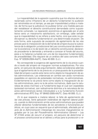 LOS RECURSOS PROCESALES LABORALES
161
La irreparabilidad de la agresión supondría que los efectos del acto
reclamado como infractorio de un derecho fundamental no pudieran
ser retrotraídos en el tiempo, ya sea por imposibilidad jurídica o mate-
rial, de forma que la judicatura no pudiese tomar una medida para po-
der restablecer el derecho constitucional demandado como supues-
tamente vulnerado. La reparación económica al agraviado por el acto
lesivo sería un mecanismo satisfactorio; sin embargo, cabe señalar
que la irreparabilidad no se reﬁere a este hecho, sino que este no po-
drá ejercer su derecho fundamental en una determinada situación. De
esta forma, este supuesto de excepción de agotamiento de las vías
previas para la interposición de la demanda de amparo busca la subsis-
tencia de la obligación jurisdiccional del juez constitucional de determi-
nar la existencia o no de lesión de un derecho constitucional, declaran-
do procedente la demanda y entrando a conocer el fondo del asunto,
pese a no haberse cumplido con uno de los requisitos fundamentales
de procedibilidad. Ello requiere de un análisis del caso concreto (STC
Exp. Nº 02939-2004-AA/TC. Data 40 000. G.J.).
No corresponde la exigencia del agotamiento de la vía previa cuan-
do a través del amparo se impugnan normas autoaplicativas. Por otra
parte, sin perjuicio de esta argumentación, debe considerarse además
que el agotamiento de la vía previa es un presupuesto de la procedibi-
lidad del amparo cuando este tiene como objeto la impugnación de ac-
tos administrativos. Las ordenanzas en cambio son actos normativos
expedidos en ejercicio de potestades normativas, no administrativas.
Evidentemente la vía previa tiene como objeto la impugnación de ac-
tos administrativos, pero no la de actos normativos, dado que la natu-
raleza de estos (normas) y el fundamento bajo el cual son expedidos
(potestad normativa), son radicalmente distintos a la naturaleza de los
actos administrativos (actos individuales) y a su fundamento (función
administrativa) (RTC Exp. Nº 06483-2005-AA/TC. Data 40 000. G.J.).
En lo que respecta a materia laboral, la falta de agotamiento de
las vías previas, tiene aplicación tratándose de régimen laboral públi-
co, cuando la Administración emite actos administrativos que pueden
afectar derechos fundamentales de los servidores o funcionarios pú-
blicos, en cuyo caso se requerirá que el administrado, afectado por el
acto de la Administración interponga los recursos impugnatorios re-
gulados por la Ley del Procedimiento Administrativo General – Ley
Nº 27444 antes de recurrir al amparo, sin perjuicio de determinar si
el proceso constitucional es el idóneo y eﬁcaz para la protección o re-
 