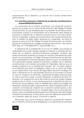 JORGE VILLASANTE ARANÍBAR
162
conocimiento de su derecho o si recurre vía la acción contencioso-
administrativa.
1.5. Cese de la amenaza o violación de un derecho constitucional,o
irreparabilidad del derecho
La sustracción de la materia constituye una causal de improce-
dencia de acuerdo con el inciso 5) del artículo 5 del Código Procesal
Constitucional, el cual establece que no proceden los procesos cons-
titucionales cuando a la presentación de la demanda haya cesado la
amenaza o violación de un derecho constitucional o se haya conver-
tido en irreparable. Implica que el acto lesivo sea necesariamente ac-
tual. El pedido no debe haber devenido en irreparable, tal como lo
precisa el artículo 5.5 del Código Procesal Constitucional, en concor-
dancia con lo prescrito en el segundo párrafo del artículo 1 del mismo
(STC Exp. Nº 1776-2004-AA/TC. Data 40 000. G.J.).
A diferencia de lo establecido en la Ley Nº 23506, que preveía la
improcedencia cuando hubiese cesado la violación o amenaza de vio-
lación de un derecho constitucionalmente protegido, situación que
podía presentarse estando el proceso en trámite y pendiente de resol-
verse una controversia, el Código Procesal Constitucional ha delimita-
do la improcedencia solo para aquellos casos en que a la interposición
de la demanda hubiese cesado la amenaza o violación de un derecho
constitucional o se hubiese convertido en irreparable, esto es que no
pueda cumplirse con la ﬁnalidad del proceso. Así, no podrá reparar-
se el derecho que tiene el trabajador a laborar en un centro de traba-
jo con observancia a las normas de seguridad y salud en el trabajo si la
obra o ediﬁcación en la cual prestaba servicios ha concluido a la fecha
en que se interpone la demanda, careciendo de objeto pronunciarse,
lo mismo ocurrirá si pese a existir afectación al derecho de libre sin-
dicación a la interposición de la demanda el centro de trabajo colapsa
producto de un sismo, a cuya consecuencia se materializó el cese co-
lectivo por causa objetiva, pues la ﬁnalidad del amparo es proteger los
derechos constitucionales, reponiendo las cosas al estado anterior a la
violación o amenaza de violación de un derecho constitucional, o dis-
poniendo el cumplimiento de un mandato legal o de un acto adminis-
trativo, como lo establece taxativamente el artículo primero del Código
Procesal Constitucional. El acto lesivo, para ser objeto de resarcimien-
to o cesación, debe ser actual, inminente o vigente.
Ahora bien, que ocurre cuando la violación o amenaza de violación
de un derecho constitucional desaparece o se desvanece la amenaza
 
