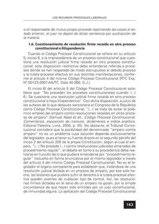 LOS RECURSOS PROCESALES LABORALES
163
o el responsable de mutuo propio procede reponiendo las cosas al es-
tado anterior, el juez no dejará de dictar sentencia por sustracción de
la materia.
1.6. Cuestionamiento de resolución ﬁrme recaída en otro proceso
constitucional o litispendencia
Cuando el Código Procesal Constitucional se reﬁere en su artículo
5, inciso 6, a la improcedencia de un proceso constitucional que cues-
tiona una resolución judicial ﬁrme recaída en otro proceso constitu-
cional, esta disposición restrictiva debe entenderse referida a proce-
sos donde se han respetado de modo escrupuloso el debido proceso
y la tutela procesal efectiva en sus distintas manifestaciones, confor-
me al artículo 4 del mismo Código Procesal Constitucional (RTC Exp.
Nº 00123-2007-AA/TC. Data 40 000. G.J.).
El inciso 6) del artículo 5 del Código Procesal Constitucional esta-
blece que: “No proceden los procesos constitucionales cuando: (...)
6.- Se cuestione una resolución judicial ﬁrme recaída en otro proceso
constitucional o haya litispendencia”. Con dicha disposición, a juicio de
los autores de lo que después sancionaría el Congreso de la República
como Código Procesal Constitucional, “(...) se trata de evitar el polé-
mico empleo del amparo contra resoluciones recaídas en otros proce-
so de amparo” (Samuel Abad et alt., Código Procesal Constitucional.
Comentarios, exposición de motivos, dictámenes e índice analítico.
Editorial Palestra, Lima, 2004, p. 45). No obstante, el Tribunal Consti-
tucional considera que la posibilidad del denominado “amparo contra
amparo” no es un problema cuya solución dependa exclusivamente
del legislador, pues al tener su fuente directa en el segundo párrafo del
inciso 2 del artículo 200 de la propia Constitución, según el cual el am-
paro, “(...) No procede (...) contra resoluciones judiciales emanadas de
procedimiento regular”, el debate en torno a su procedencia debe rea-
lizarse en función de lo que pudiera entenderse por “procedimiento re-
gular” (resuelto en forma enunciativa por el mismo legislador a través
del artículo 4 del mismo Código Procesal Constitucional). No es el le-
gislador el órgano competente para establecer que, tratándose de una
resolución judicial dictada en un proceso de amparo, por ese solo he-
cho, las lesiones que pudiera sufrir el derecho a la tutela procesal efec-
tiva queden exentas de cualquier tipo de control. Así, las resolucio-
nes ﬁrmes dictadas en el seno de un amparo no gozan, por la simple
circunstancia de que hayan sido emitidas por un juez constitucional,
de inmunidad alguna. La aplicación del Código Procesal Constitucional
 