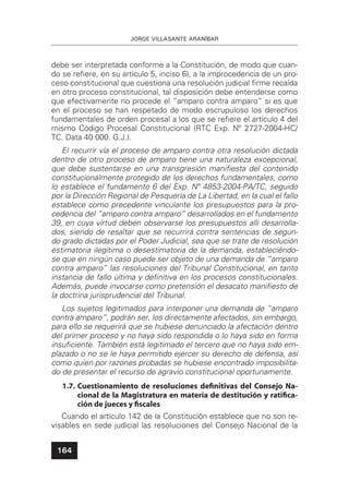 JORGE VILLASANTE ARANÍBAR
164
debe ser interpretada conforme a la Constitución, de modo que cuan-
do se reﬁere, en su artículo 5, inciso 6), a la improcedencia de un pro-
ceso constitucional que cuestiona una resolución judicial ﬁrme recaída
en otro proceso constitucional, tal disposición debe entenderse como
que efectivamente no procede el “amparo contra amparo” si es que
en el proceso se han respetado de modo escrupuloso los derechos
fundamentales de orden procesal a los que se reﬁere el artículo 4 del
mismo Código Procesal Constitucional (RTC Exp. Nº 2727-2004-HC/
TC. Data 40 000. G.J.).
El recurrir vía el proceso de amparo contra otra resolución dictada
dentro de otro proceso de amparo tiene una naturaleza excepcional,
que debe sustentarse en una transgresión maniﬁesta del contenido
constitucionalmente protegido de los derechos fundamentales, como
lo establece el fundamento 6 del Exp. Nº 4853-2004-PA/TC, seguido
por la Dirección Regional de Pesquería de La Libertad, en la cual el fallo
establece como precedente vinculante los presupuestos para la pro-
cedencia del “amparo contra amparo” desarrollados en el fundamento
39, en cuya virtud deben observarse los presupuestos allí desarrolla-
dos, siendo de resaltar que se recurrirá contra sentencias de segun-
do grado dictadas por el Poder Judicial, sea que se trate de resolución
estimatoria ilegítima o desestimatoria de la demanda, estableciéndo-
se que en ningún caso puede ser objeto de una demanda de “amparo
contra amparo” las resoluciones del Tribunal Constitucional, en tanto
instancia de fallo última y deﬁnitiva en los procesos constitucionales.
Además, puede invocarse como pretensión el desacato maniﬁesto de
la doctrina jurisprudencial del Tribunal.
Los sujetos legitimados para interponer una demanda de “amparo
contra amparo”, podrán ser, los directamente afectados, sin embargo,
para ello se requerirá que se hubiese denunciado la afectación dentro
del primer proceso y no haya sido respondida o lo haya sido en forma
insuﬁciente. También está legitimado el tercero que no haya sido em-
plazado o no se le haya permitido ejercer su derecho de defensa, así
como quien por razones probadas se hubiese encontrado imposibilita-
do de presentar el recurso de agravio constitucional oportunamente.
1.7. Cuestionamiento de resoluciones deﬁnitivas del Consejo Na-
cional de la Magistratura en materia de destitución y ratiﬁca-
ción de jueces y ﬁscales
Cuando el artículo 142 de la Constitución establece que no son re-
visables en sede judicial las resoluciones del Consejo Nacional de la
 