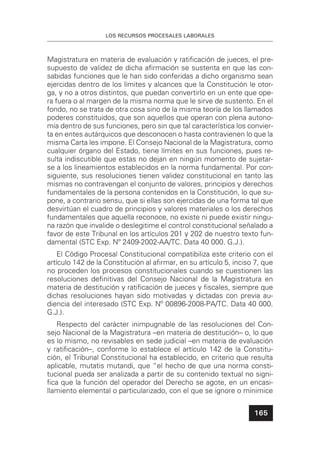LOS RECURSOS PROCESALES LABORALES
165
Magistratura en materia de evaluación y ratiﬁcación de jueces, el pre-
supuesto de validez de dicha aﬁrmación se sustenta en que las con-
sabidas funciones que le han sido conferidas a dicho organismo sean
ejercidas dentro de los límites y alcances que la Constitución le otor-
ga, y no a otros distintos, que puedan convertirlo en un ente que ope-
ra fuera o al margen de la misma norma que le sirve de sustento. En el
fondo, no se trata de otra cosa sino de la misma teoría de los llamados
poderes constituidos, que son aquellos que operan con plena autono-
mía dentro de sus funciones, pero sin que tal característica los convier-
ta en entes autárquicos que desconocen o hasta contravienen lo que la
misma Carta les impone. El Consejo Nacional de la Magistratura, como
cualquier órgano del Estado, tiene límites en sus funciones, pues re-
sulta indiscutible que estas no dejan en ningún momento de sujetar-
se a los lineamientos establecidos en la norma fundamental. Por con-
siguiente, sus resoluciones tienen validez constitucional en tanto las
mismas no contravengan el conjunto de valores, principios y derechos
fundamentales de la persona contenidos en la Constitución, lo que su-
pone, a contrario sensu, que si ellas son ejercidas de una forma tal que
desvirtúan el cuadro de principios y valores materiales o los derechos
fundamentales que aquella reconoce, no existe ni puede existir ningu-
na razón que invalide o deslegitime el control constitucional señalado a
favor de este Tribunal en los artículos 201 y 202 de nuestro texto fun-
damental (STC Exp. Nº 2409-2002-AA/TC. Data 40 000. G.J.).
El Código Procesal Constitucional compatibiliza este criterio con el
artículo 142 de la Constitución al aﬁrmar, en su artículo 5, inciso 7, que
no proceden los procesos constitucionales cuando se cuestionen las
resoluciones deﬁnitivas del Consejo Nacional de la Magistratura en
materia de destitución y ratiﬁcación de jueces y ﬁscales, siempre que
dichas resoluciones hayan sido motivadas y dictadas con previa au-
diencia del interesado (STC Exp. Nº 00896-2008-PA/TC. Data 40 000.
G.J.).
Respecto del carácter inimpugnable de las resoluciones del Con-
sejo Nacional de la Magistratura –en materia de destitución– o, lo que
es lo mismo, no revisables en sede judicial –en materia de evaluación
y ratiﬁcación–, conforme lo establece el artículo 142 de la Constitu-
ción, el Tribunal Constitucional ha establecido, en criterio que resulta
aplicable, mutatis mutandi, que “el hecho de que una norma consti-
tucional pueda ser analizada a partir de su contenido textual no signi-
ﬁca que la función del operador del Derecho se agote, en un encasi-
llamiento elemental o particularizado, con el que se ignore o minimice
 