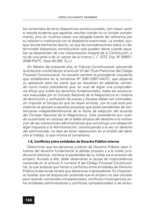 JORGE VILLASANTE ARANÍBAR
166
los contenidos de otros dispositivos constitucionales, con mayor razón
si resulta evidente que aquellos resultan siendo no un simple comple-
mento, sino en muchos casos una obligada fuente de referencia por
su relación o implicancia con el dispositivo examinado. La verdad, aun-
que resulte elemental decirlo, es que las consideraciones sobre un de-
terminado dispositivo constitucional solo pueden darse cuando aque-
llas se desprenden de una interpretación integral de la Constitución, y
no de una parte o de un sector de la misma (...)” (STC Exp. Nº 09851-
2006-PA/TC. Data 40 000. G.J.).
En febrero del presente año, el Tribunal Constitucional, ejerciendo
la atribución conferida por el artículo VII del Título Preliminar del Código
Procesal Constitucional, ha resuelto cambiar el precedente vinculante
que estableciera en la sentencia Nº 3361-2007-AA/TC, que disponía
su aplicación para los casos que se resuelvan en adelante, sentan-
do como nuevo precedente que, en aras de lograr una jurispruden-
cia eﬁcaz que tutele los derechos fundamentales, todas las resolucio-
nes evacuadas por el Consejo Nacional de la Magistratura en materia
de destitución y ratiﬁcación de jueces y ﬁscales deben ser motivadas,
sin importar el tiempo en que se hayan emitido, con lo cual este pre-
cedente se aplicará a aquellos procesos que estén pendientes de sen-
tenciarse independientemente de la fecha de adopción del acuerdo
del Consejo Nacional de la Magistratura. Este precedente aun cuan-
do sustentado en razones de la doble eﬁcacia del derecho a la motiva-
ción de las resoluciones administrativas que constituye una obligación
legal impuesta a la Administración, constituyendo a la vez un derecho
del administrado, no deja de tener repercusión en el ámbito del dere-
cho al trabajo, lo que motiva el comentario.
1.8. Conﬂictos entre entidades de Derecho Público interno
Determinar que las personas jurídicas de Derecho Público sean ti-
tulares del derecho fundamental al debido proceso y a la tutela juris-
diccional efectiva, conlleva la posibilidad de su tutela vía el proceso de
amparo. Aunado a ello, debe observarse la causal de improcedencia
contenida en el artículo 5 numeral 9 del Código Procesal Constitucio-
nal, la cual estipula que frente a conﬂictos entre entidades de Derecho
Público la demanda tendrá que declararse improcedente. Es importan-
te resaltar que tal disposición pretende que el amparo no sea utilizado
para resolver contiendas competenciales, conﬂictos intraorgánicos en-
tre entidades administrativas y conﬂictos competenciales o de atribu-
 