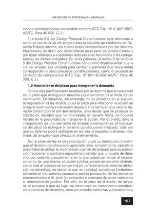 LOS RECURSOS PROCESALES LABORALES
167
ciones constitucionales en sentido estricto (STC Exp. Nº 01407-2007-
AA/TC. Data 40 000. G.J.).
El artículo 5.9 del Código Procesal Constitucional está destinado a
evitar el uso de la vía de amparo para la solución de conﬂictos de De-
recho Público interno, los cuales están caracterizados por ser interins-
titucionales, es decir, por desarrollarse en el seno del propio Estado y
por estar referidos a cuestiones relativas a las facultades y las compe-
tencias de dichas entidades. En otras palabras, el inciso 9 del artículo
5 del Código Procesal Constitucional tiene como objetivo evitar que la
vía del amparo sea utilizada para ventilar cuestiones que típicamente
corresponden a otros procesos constitucionales, como el proceso de
conﬂicto de competencia (RTC Exp. Nº 02118-2007-AA/TC. Data 40
000. G.J.).
1.9.Vencimiento del plazo para interponer la demanda
Es una idea pacíﬁcamente aceptada por la doctrina que la caducidad
es un plazo que extingue un derecho y que su cómputo se inicia con su
nacimiento. Tal situación, sin embargo, no se presenta en el supues-
to regulado en la ley aludida, pues el plazo para interponer la acción de
amparo no empieza a transcurrir desde el momento en que nace el de-
recho constitucional del demandante, sino desde que se produce su
afectación, siempre que “el interesado, en aquella fecha, se hubiese
hallado en la posibilidad de interponer la acción. Por otro lado, ante la
interposición de una demanda de amparo extemporánea, el transcur-
so del plazo no extingue el derecho constitucional invocado, toda vez
que su defensa podrá realizarse en las vías procesales ordinarias –dis-
tintas del amparo– que ofrezca el ordenamiento.
Así, el plazo de ley es de prescripción, pues su transcurso no extin-
gue el derecho constitucional agraviado sino, simplemente, cancela la
posibilidad de utilizar la vía procesal urgente del amparo para su protec-
ción. Sostener lo contrario equivaldría a señalar que un sujeto de dere-
cho, por cada vía procedimental en la que puede demandar el recono-
cimiento de una misma situación jurídica, posee un derecho distinto,
con lo cual el proceso se convertiría en un fenómeno ab initio de atribu-
ción de derechos, no obstante que, en realidad, constituye fundamen-
talmente el instrumento necesario para la protección de los derechos
preconstituidos a él, ante la realización o amenaza de actos contrarios
al ordenamiento jurídico. Por ello, en el caso de la acción de ampa-
ro, el proceso a que da lugar no constituye un mecanismo constituti-
vo o extintivo de derechos, sino un remedio contra las vulneraciones y
 