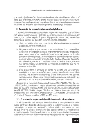 LOS RECURSOS PROCESALES LABORALES
169
que están ﬁjados en 30 días naturales de producido el hecho, siendo el
caso que al transcurrir dicho plazo existen casos de quienes al no po-
der ejercitar su derecho por una vía ordinaria recurren al proceso cons-
titucional de amparo, con la consiguiente sobrecarga procesal.
2. Supuesto de procedencia en materia laboral
La adopción de la residualidad del amparo ha llevado a que el Tribu-
nal –vía su jurisprudencia– delimite los criterios para la procedencia del
mismo; los cuales, según Toyama Miyagusuku, en el caso especíﬁco
del amparo laboral, se pueden resumir en tres aspectos:
a) Solo procederá el amparo cuando se afecte el contenido esencial
protegido por la Constitución.
b) No procederá el amparo cuando se trate de hechos convertidos,
en el cual el juzgador requiera implementar una etapa probatoria
para determinar si se puede determinar la existencia de las ale-
gaciones de las partes. A este respecto debe tenerse en cuenta
que por disposición del artículo 9 del Código Procesal Constitu-
cional en los procesos constitucionales no existe etapa probato-
ria, admitiéndose únicamente los medios probatorios que no re-
quieren actuación.
c) Solo procederá el amparo en tanto no exista una vía ordinaria
que brinde la misma satisfacción o protección al accionante. Solo
cuando, de manera excepcional, la vía ordinaria no sea idónea,
satisfactoria o eﬁcaz, o se requiera de una urgente actuación, es
posible la vía de amparo en defecto del proceso ordinario.
Asimismo, a través de los casos Anicama (1417-2005-PA) y Baylón
(206-2005-PA), se dictaron reglas procesales que debían seguirse en
caso se declare improcedente una demanda de amparo laboral (TO-
YAMA MIYAGUSUKU, Jorge. “El Amparo laboral: Los supuestos de
procedencia del Tribunal Constitucional”. En: Gaceta Constitucional
Nº 1, año I, Gaceta Jurídica, 2008. p. 308 y ss).
2.1. Procedencia respecto al despido incausado y fraudulento
Si el contenido del derecho constitucional a una protección ade-
cuada contra el despido arbitrario supone la indemnización o la reposi-
ción según corresponda, a elección del trabajador, entonces, en caso
de que en la vía judicial ordinaria no sea posible obtener la reposición o
la restitución del derecho vulnerado, el amparo será la vía idónea para
obtener la protección adecuada de los trabajadores del régimen laboral
 