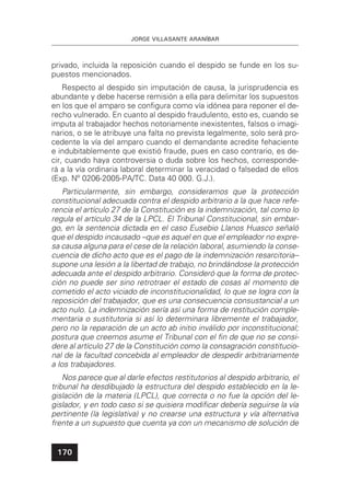JORGE VILLASANTE ARANÍBAR
170
privado, incluida la reposición cuando el despido se funde en los su-
puestos mencionados.
Respecto al despido sin imputación de causa, la jurisprudencia es
abundante y debe hacerse remisión a ella para delimitar los supuestos
en los que el amparo se conﬁgura como vía idónea para reponer el de-
recho vulnerado. En cuanto al despido fraudulento, esto es, cuando se
imputa al trabajador hechos notoriamente inexistentes, falsos o imagi-
narios, o se le atribuye una falta no prevista legalmente, solo será pro-
cedente la vía del amparo cuando el demandante acredite fehaciente
e indubitablemente que existió fraude, pues en caso contrario, es de-
cir, cuando haya controversia o duda sobre los hechos, corresponde-
rá a la vía ordinaria laboral determinar la veracidad o falsedad de ellos
(Exp. Nº 0206-2005-PA/TC. Data 40 000. G.J.).
Particularmente, sin embargo, consideramos que la protección
constitucional adecuada contra el despido arbitrario a la que hace refe-
rencia el artículo 27 de la Constitución es la indemnización, tal como lo
regula el artículo 34 de la LPCL. El Tribunal Constitucional, sin embar-
go, en la sentencia dictada en el caso Eusebio Llanos Huasco señaló
que el despido incausado –que es aquel en que el empleador no expre-
sa causa alguna para el cese de la relación laboral, asumiendo la conse-
cuencia de dicho acto que es el pago de la indemnización resarcitoria–
supone una lesión a la libertad de trabajo, no brindándose la protección
adecuada ante el despido arbitrario. Consideró que la forma de protec-
ción no puede ser sino retrotraer el estado de cosas al momento de
cometido el acto viciado de inconstitucionalidad, lo que se logra con la
reposición del trabajador, que es una consecuencia consustancial a un
acto nulo. La indemnización sería así una forma de restitución comple-
mentaria o sustitutoria si así lo determinara libremente el trabajador,
pero no la reparación de un acto ab initio inválido por inconstitucional;
postura que creemos asume el Tribunal con el ﬁn de que no se consi-
dere al artículo 27 de la Constitución como la consagración constitucio-
nal de la facultad concebida al empleador de despedir arbitrariamente
a los trabajadores.
Nos parece que al darle efectos restitutorios al despido arbitrario, el
tribunal ha desdibujado la estructura del despido establecido en la le-
gislación de la materia (LPCL), que correcta o no fue la opción del le-
gislador, y en todo caso si se quisiera modiﬁcar debería seguirse la vía
pertinente (la legislativa) y no crearse una estructura y vía alternativa
frente a un supuesto que cuenta ya con un mecanismo de solución de
 