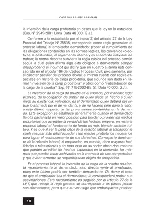 JORGE VILLASANTE ARANÍBAR
18
la inversión de la carga probatoria en casos que la ley no lo establece
(Cas. Nº 2949-2001 Lima. Data 40 000. G.J.).
Conforme a lo establecido por el inciso 2) del artículo 27 de la Ley
Procesal del Trabajo Nº 26636, corresponde [como regla general en el
proceso laboral] al empleador demandado: probar el cumplimiento de
las obligaciones contenidas en las normas legales, los convenios colec-
tivos, la costumbre, el reglamento interno y en el contrato individual de
trabajo; la norma descrita subvierte la regla clásica del proceso común
según la cual quien aﬁrma algo está obligado a demostrarlo semper
onus probandi ei incumbit qui dicit y que en nuestro sistema está con-
sagrado en el artículo 196 del Código Procesal Civil; precisamente, por
el carácter peculiar del proceso laboral, el mismo cuenta con reglas es-
peciales en materia de carga probatoria, que algunos han dado en lla-
mar “inversión de la carga probatoria” y otros como “redistribución de
la carga de la prueba”(Exp. Nº 715-2003-BE (S). Data 40 000. G.J.).
La inversión de la carga de prueba es el traslado, por mandato legal
expreso, de la obligación de probar de quien alega un hecho a quien
niega su existencia; vale decir, es el demandado quien deberá desvir-
tuar lo aﬁrmado por el demandante, y de no hacerlo se le daría la razón
a este último respecto de las pretensiones contenidas en la deman-
da. Esta excepción se establece generalmente cuando el demandado
(la otra parte) está en mejor posición para brindar o proveer los medios
probatorios que acrediten la verdad de los hechos; empero, en materia
procesal laboral el fundamento de fondo es más bien de carácter tui-
tivo. Y es que al ser la parte débil de la relación laboral, al trabajador le
suele resultar más difícil acceder a los medios probatorios necesarios
para lograr el reconocimiento de sus derechos. Como parte dominan-
te de la relación laboral, el empleador, en cambio, tiene mayores faci-
lidades a tales efectos y en todo caso en su poder obran documentos
que pueden acreditar los hechos expuestos en la demanda, los mis-
mos que pueden estar archivados en la memoria de una computadora
y que eventualmente se requeriría sean objeto de una pericia.
En el proceso laboral, la inversión de la carga de la prueba no afec-
ta necesariamente al demandado, sino directamente al empleador,
pues este último podría ser también demandante. De darse el caso
de que el empleador sea el demandante, le corresponderá probar sus
aseveraciones. Este razonamiento es seguido por el artículo 27 de la
LPT, que recoge la regla general de corresponde a las partes probar
sus aﬁrmaciones, pero que a su vez exige que ambas partes prueben
 