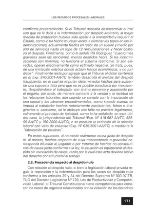 LOS RECURSOS PROCESALES LABORALES
171
conﬂictos preestablecido. Si el Tribunal deseaba desincentivar el mal
uso que se le daba a la indemnización por despido arbitrario, la mejor
medida de protección hubiera sido apelar a la onerosidad y requerir al
Estado, como lo ha hecho muchas veces, a eliminar los topes en las in-
demnizaciones, actualmente ﬁjados en razón de un sueldo y medio por
año de servicios hasta un tope de 12 remuneraciones y hacer costo-
so el despido. Finalmente, como lo señala Plá Rodríguez “cuanto más
gravosas sean las sanciones, menos despidos habrá. Si las indemni-
zaciones son mínimas, no funciona el sistema restrictivo. Si son ele-
vadas, operan efectivamente como estímulo negativo. Se trata, pues,
de una limitación elástica donde actúan frenos económicos, y no jurí-
dicos”. Finalmente resta por agregar que el Tribunal al dictar sentencia
en el Exp. 976-2001-AA/TC también desarrolla el análisis del despido
fraudulento, en el cual se imputan determinados hechos para susten-
tar una supuesta falta pero que no es posible acreditarla por inexisten-
te, despidiéndose al trabajador con ánimo perverso y auspiciado por
el engaño, por ende, de manera contraria a la verdad y la rectitud de
las relaciones laborales; aun cuando se cumple con la imputación de
una causal y los cánones procedimentales, como sucede cuando se
imputa al trabajador hechos notoriamente inexistentes, falsos o ima-
ginarios o, asimismo, se le atribuye una falta no prevista legalmente,
vulnerando el principio de tipicidad, como lo ha señalado, en este últi-
mo caso, la jurisprudencia del Tribunal (Exp. Nº 415-987-AA/TC, 555-
99-AA/TC y 150-2000-AA/TC); o se produce la extinción de la relación
laboral con vicio de voluntad (Exp. Nº 628-2001-AA/TC) o mediante la
“fabricación de pruebas”.
En estos supuestos, al no existir realmente causa justa de despido
ni, al menos, hechos respecto de cuya trascendencia o gravedad co-
rresponda dilucidar al juzgador o por tratarse de hechos no constituti-
vos de causa justa conforme a la ley, la situación es equiparable al des-
pido sin invocación de causa, razón por la cual este acto deviene lesivo
del derecho constitucional al trabajo.
2.2. Procedencia respecto al despido nulo
Con relación al despido nulo, si bien la legislación laboral privada re-
gula la reposición y la indemnización para los casos de despido nulo
conforme a los artículos 29 y 34 del Decreto Supremo Nº 003-97-TR,
TUO del Decreto Legislativo Nº 728, Ley de Productividad y Competiti-
vidad Laboral, el Tribunal Constitucional tiene competencia para cono-
cer los casos de urgencia relacionados con la violación de los derechos
 