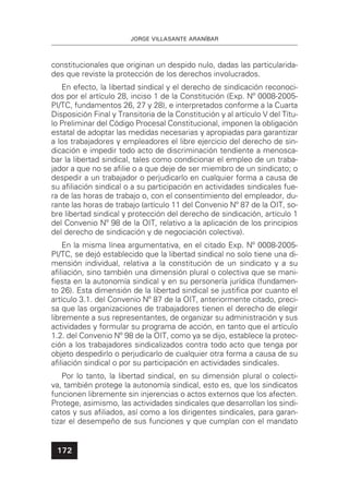 JORGE VILLASANTE ARANÍBAR
172
constitucionales que originan un despido nulo, dadas las particularida-
des que reviste la protección de los derechos involucrados.
En efecto, la libertad sindical y el derecho de sindicación reconoci-
dos por el artículo 28, inciso 1 de la Constitución (Exp. Nº 0008-2005-
PI/TC, fundamentos 26, 27 y 28), e interpretados conforme a la Cuarta
Disposición Final y Transitoria de la Constitución y al artículo V del Títu-
lo Preliminar del Código Procesal Constitucional, imponen la obligación
estatal de adoptar las medidas necesarias y apropiadas para garantizar
a los trabajadores y empleadores el libre ejercicio del derecho de sin-
dicación e impedir todo acto de discriminación tendiente a menosca-
bar la libertad sindical, tales como condicionar el empleo de un traba-
jador a que no se aﬁlie o a que deje de ser miembro de un sindicato; o
despedir a un trabajador o perjudicarlo en cualquier forma a causa de
su aﬁliación sindical o a su participación en actividades sindicales fue-
ra de las horas de trabajo o, con el consentimiento del empleador, du-
rante las horas de trabajo (artículo 11 del Convenio Nº 87 de la OIT, so-
bre libertad sindical y protección del derecho de sindicación, artículo 1
del Convenio Nº 98 de la OIT, relativo a la aplicación de los principios
del derecho de sindicación y de negociación colectiva).
En la misma línea argumentativa, en el citado Exp. Nº 0008-2005-
PI/TC, se dejó establecido que la libertad sindical no solo tiene una di-
mensión individual, relativa a la constitución de un sindicato y a su
aﬁliación, sino también una dimensión plural o colectiva que se mani-
ﬁesta en la autonomía sindical y en su personería jurídica (fundamen-
to 26). Esta dimensión de la libertad sindical se justiﬁca por cuanto el
artículo 3.1. del Convenio Nº 87 de la OIT, anteriormente citado, preci-
sa que las organizaciones de trabajadores tienen el derecho de elegir
libremente a sus representantes, de organizar su administración y sus
actividades y formular su programa de acción, en tanto que el artículo
1.2. del Convenio Nº 98 de la OIT, como ya se dijo, establece la protec-
ción a los trabajadores sindicalizados contra todo acto que tenga por
objeto despedirlo o perjudicarlo de cualquier otra forma a causa de su
aﬁliación sindical o por su participación en actividades sindicales.
Por lo tanto, la libertad sindical, en su dimensión plural o colecti-
va, también protege la autonomía sindical, esto es, que los sindicatos
funcionen libremente sin injerencias o actos externos que los afecten.
Protege, asimismo, las actividades sindicales que desarrollan los sindi-
catos y sus aﬁliados, así como a los dirigentes sindicales, para garan-
tizar el desempeño de sus funciones y que cumplan con el mandato
 