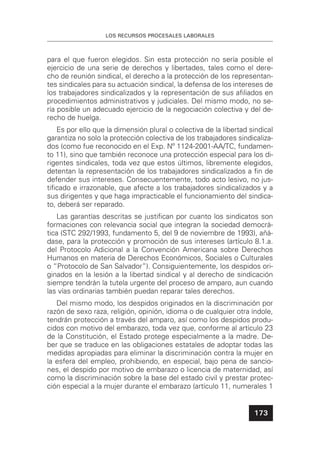LOS RECURSOS PROCESALES LABORALES
173
para el que fueron elegidos. Sin esta protección no sería posible el
ejercicio de una serie de derechos y libertades, tales como el dere-
cho de reunión sindical, el derecho a la protección de los representan-
tes sindicales para su actuación sindical, la defensa de los intereses de
los trabajadores sindicalizados y la representación de sus aﬁliados en
procedimientos administrativos y judiciales. Del mismo modo, no se-
ría posible un adecuado ejercicio de la negociación colectiva y del de-
recho de huelga.
Es por ello que la dimensión plural o colectiva de la libertad sindical
garantiza no solo la protección colectiva de los trabajadores sindicaliza-
dos (como fue reconocido en el Exp. Nº 1124-2001-AA/TC, fundamen-
to 11), sino que también reconoce una protección especial para los di-
rigentes sindicales, toda vez que estos últimos, libremente elegidos,
detentan la representación de los trabajadores sindicalizados a ﬁn de
defender sus intereses. Consecuentemente, todo acto lesivo, no jus-
tiﬁcado e irrazonable, que afecte a los trabajadores sindicalizados y a
sus dirigentes y que haga impracticable el funcionamiento del sindica-
to, deberá ser reparado.
Las garantías descritas se justiﬁcan por cuanto los sindicatos son
formaciones con relevancia social que integran la sociedad democrá-
tica (STC 292/1993, fundamento 5, del 9 de noviembre de 1993), añá-
dase, para la protección y promoción de sus intereses (artículo 8.1.a.
del Protocolo Adicional a la Convención Americana sobre Derechos
Humanos en materia de Derechos Económicos, Sociales o Culturales
o “Protocolo de San Salvador”). Consiguientemente, los despidos ori-
ginados en la lesión a la libertad sindical y al derecho de sindicación
siempre tendrán la tutela urgente del proceso de amparo, aun cuando
las vías ordinarias también puedan reparar tales derechos.
Del mismo modo, los despidos originados en la discriminación por
razón de sexo raza, religión, opinión, idioma o de cualquier otra índole,
tendrán protección a través del amparo, así como los despidos produ-
cidos con motivo del embarazo, toda vez que, conforme al artículo 23
de la Constitución, el Estado protege especialmente a la madre. De-
ber que se traduce en las obligaciones estatales de adoptar todas las
medidas apropiadas para eliminar la discriminación contra la mujer en
la esfera del empleo, prohibiendo, en especial, bajo pena de sancio-
nes, el despido por motivo de embarazo o licencia de maternidad, así
como la discriminación sobre la base del estado civil y prestar protec-
ción especial a la mujer durante el embarazo (artículo 11, numerales 1
 