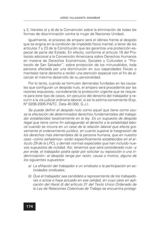 JORGE VILLASANTE ARANÍBAR
174
y 2, literales a) y d) de la Convención sobre la eliminación de todas las
formas de discriminación contra la mujer de Naciones Unidas).
Igualmente, el proceso de amparo será el idóneo frente al despido
que se origina en la condición de impedido físico mental, a tenor de los
artículos 7 y 23 de la Constitución que les garantiza una protección es-
pecial de parte del Estado. En efecto, conforme al artículo 18 del Pro-
tocolo adicional a la Convención Americana sobre Derechos Humanos
en materia de Derechos Económicos, Sociales y Culturales o “Pro-
tocolo de San Salvador”, sobre protección de los minusválidos, toda
persona afectada por una disminución en sus capacidades físicas o
mentales tiene derecho a recibir una atención especial con el ﬁn de al-
canzar el máximo desarrollo de su personalidad.
Por lo tanto, cuando se formulen demandas fundadas en las causa-
les que conﬁguran un despido nulo, el amparo será procedente por las
razones expuestas, considerando la protección urgente que se requie-
re para este tipo de casos, sin perjuicio del derecho del trabajador a re-
currir a la vía judicial ordinaria laboral, si así lo estima conveniente (Exp.
Nº 0206-2005-PA/TC. Data 40 000. G.J.).
Se puede deﬁnir el despido nulo como aquel que tiene como cau-
sa la afectación de determinados derechos fundamentales del trabaja-
dor establecidos taxativamente en la ley. Es un supuesto de despido
ilegal que tiene como ﬁn salvaguardar el derecho a la estabilidad labo-
ral cuando se incurra en un cese de la relación laboral que afecta gra-
vemente el ordenamiento jurídico, en cuanto supone la trasgresión de
los derechos más elementales de la persona humana, que en nuestro
caso –como señalamos– están especíﬁcamente establecidos en el ar-
tículo 29 de la LPCL y demás normas especiales que han incluido nue-
vos supuestos de nulidad. Así, tenemos que será considerado nulo –y
por ende, el trabajador podrá optar por solicitar su reposición o una in-
demnización– el despido tenga por razón, causa o motivo, alguno de
los siguientes supuestos:
a) La aﬁliación del trabajador a un sindicato o la participación en ac-
tividades sindicales;
b) Que el trabajador sea candidato a representante de los trabajado-
res o actúe o haya actuado en esa calidad, en cuyo caso en apli-
cación del literal d) del artículo 31 del Texto Unico Ordenado de
la Ley de Relaciones Colectivas de Trabajo se encuentra protegi-
 