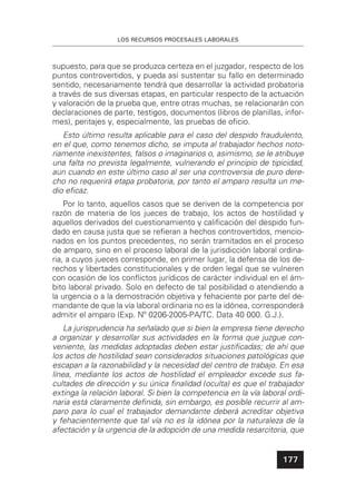 LOS RECURSOS PROCESALES LABORALES
177
supuesto, para que se produzca certeza en el juzgador, respecto de los
puntos controvertidos, y pueda así sustentar su fallo en determinado
sentido, necesariamente tendrá que desarrollar la actividad probatoria
a través de sus diversas etapas, en particular respecto de la actuación
y valoración de la prueba que, entre otras muchas, se relacionarán con
declaraciones de parte, testigos, documentos (libros de planillas, infor-
mes), peritajes y, especialmente, las pruebas de oﬁcio.
Esto último resulta aplicable para el caso del despido fraudulento,
en el que, como tenemos dicho, se imputa al trabajador hechos noto-
riamente inexistentes, falsos o imaginarios o, asimismo, se le atribuye
una falta no prevista legalmente, vulnerando el principio de tipicidad,
aun cuando en este último caso al ser una controversia de puro dere-
cho no requerirá etapa probatoria, por tanto el amparo resulta un me-
dio eﬁcaz.
Por lo tanto, aquellos casos que se deriven de la competencia por
razón de materia de los jueces de trabajo, los actos de hostilidad y
aquellos derivados del cuestionamiento y caliﬁcación del despido fun-
dado en causa justa que se reﬁeran a hechos controvertidos, mencio-
nados en los puntos precedentes, no serán tramitados en el proceso
de amparo, sino en el proceso laboral de la jurisdicción laboral ordina-
ria, a cuyos jueces corresponde, en primer lugar, la defensa de los de-
rechos y libertades constitucionales y de orden legal que se vulneren
con ocasión de los conﬂictos jurídicos de carácter individual en el ám-
bito laboral privado. Solo en defecto de tal posibilidad o atendiendo a
la urgencia o a la demostración objetiva y fehaciente por parte del de-
mandante de que la vía laboral ordinaria no es la idónea, corresponderá
admitir el amparo (Exp. Nº 0206-2005-PA/TC. Data 40 000. G.J.).
La jurisprudencia ha señalado que si bien la empresa tiene derecho
a organizar y desarrollar sus actividades en la forma que juzgue con-
veniente, las medidas adoptadas deben estar justiﬁcadas; de ahí que
los actos de hostilidad sean considerados situaciones patológicas que
escapan a la razonabilidad y la necesidad del centro de trabajo. En esa
línea, mediante los actos de hostilidad el empleador excede sus fa-
cultades de dirección y su única ﬁnalidad (oculta) es que el trabajador
extinga la relación laboral. Si bien la competencia en la vía laboral ordi-
naria está claramente deﬁnida, sin embargo, es posible recurrir al am-
paro para lo cual el trabajador demandante deberá acreditar objetiva
y fehacientemente que tal vía no es la idónea por la naturaleza de la
afectación y la urgencia de la adopción de una medida resarcitoria, que
 