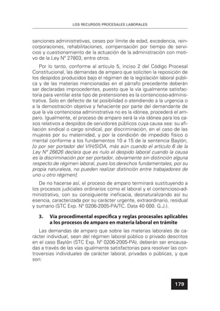 LOS RECURSOS PROCESALES LABORALES
179
sanciones administrativas, ceses por límite de edad, excedencia, rein-
corporaciones, rehabilitaciones, compensación por tiempo de servi-
cios y cuestionamiento de la actuación de la administración con moti-
vo de la Ley Nº 27803, entre otros.
Por lo tanto, conforme al artículo 5, inciso 2 del Código Procesal
Constitucional, las demandas de amparo que soliciten la reposición de
los despidos producidos bajo el régimen de la legislación laboral públi-
ca y de las materias mencionadas en el párrafo precedente deberán
ser declaradas improcedentes, puesto que la vía igualmente satisfac-
toria para ventilar este tipo de pretensiones es la contencioso-adminis-
trativa. Solo en defecto de tal posibilidad o atendiendo a la urgencia o
a la demostración objetiva y fehaciente por parte del demandante de
que la vía contenciosa administrativa no es la idónea, procederá el am-
paro. Igualmente, el proceso de amparo será la vía idónea para los ca-
sos relativos a despidos de servidores públicos cuya causa sea: su aﬁ-
liación sindical o cargo sindical, por discriminación, en el caso de las
mujeres por su maternidad, y por la condición de impedido físico o
mental conforme a los fundamentos 10 a 15 de la sentencia Baylón,
[o por ser portador del VIH/SIDA, más aún cuando el artículo 6 de la
Ley Nº 26626 declara que es nulo el despido laboral cuando la causa
es la discriminación por ser portador, obviamente sin distinción alguna
respecto de régimen laboral, pues los derechos fundamentales, por su
propia naturaleza, no pueden realizar distinción entre trabajadores de
uno u otro régimen].
De no hacerse así, el proceso de amparo terminará sustituyendo a
los procesos judiciales ordinarios como el laboral y el contencioso-ad-
ministrativo, con su consiguiente ineﬁcacia, desnaturalizando así su
esencia, caracterizada por su carácter urgente, extraordinario, residual
y sumario (STC Exp. Nº 0206-2005-PA/TC. Data 40 000. G.J.).
3. Vía procedimental especíﬁca y reglas procesales aplicables
a los procesos de amparo en materia laboral en trámite
Las demandas de amparo que sobre las materias laborales de ca-
rácter individual, sean del régimen laboral público o privado descritos
en el caso Baylón (STC Exp. Nº 0206-2005-PA), deberán ser encausa-
das a través de las vías igualmente satisfactorias para resolver las con-
troversias individuales de carácter laboral, privadas o públicas, y que
son:
 