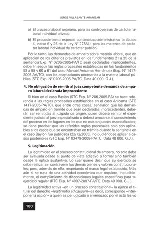 JORGE VILLASANTE ARANÍBAR
180
a) El proceso laboral ordinario, para las controversias de carácter la-
boral individual privado.
b) El procedimiento especial contencioso-administrativo (artículos
4, inciso 6 y 25 de la Ley Nº 27584), para las materias de carác-
ter laboral individual de carácter público).
Por lo tanto, las demandas de amparo sobre materia laboral, que en
aplicación de los criterios previstos en los fundamentos 21 a 25 de la
sentencia Exp. Nº 0206-2005-PA/TC sean declaradas improcedentes,
deberán seguir las reglas procesales establecidas en los fundamentos
53 a 58 y 60 a 61 del caso Manuel Anicama Hernández (Exp. Nº 1417-
2005-AA/TC), con las adaptaciones necesarias a la materia laboral pú-
blica (STC Exp. Nº 0206-2005-PA/TC. Data 40 000. G.J.).
4. No obligación de remitir al juez competente demanda de ampa-
ro laboral declarada improcedente
Si bien en el caso Baylón (STC Exp. Nº 206-2005-PA) se hace refe-
rencia a las reglas procesales establecidas en el caso Anicama (STC
1417-2005-PA/TC), que entre otras cosas, señalaron que las deman-
das de amparo en trámite que sean declaradas improcedentes, debe-
rán ser remitidas al juzgado de origen, quien deberá remitir el expe-
diente judicial al juez especializado o deberá avocarse al conocimiento
del proceso en los lugares en los que no existan jueces especializados;
se debe precisar que las referidas reglas procesales solo son aplica-
bles a los casos que se encontraban en trámite cuando la sentencia en
el caso Baylón fue publicada (22/12/2005), no pudiéndose aplicar a ca-
sos posteriores (STC Exp. Nº 03479-2008-PA/TC. Data 40 000. G.J.).
5. Legitimación
La legitimidad en el proceso constitucional de amparo, no solo debe
ser evaluada desde el punto de vista adjetivo o formal sino también
desde la óptica sustantiva. Lo cual quiere decir que su ejercicio se
debe realizar sin contravenir los demás bienes y valores constituciona-
les; pero, además de ello, respetando el marco legal establecido. Más
aún si se trata de una actividad económica que requiere, ineludible-
mente, el cumplimiento de disposiciones legales especíﬁcas para su
ejercicio regular (RTC Exp. Nº 4087-2007-PA/TC. Data 40 000. G.J.).
La legitimidad activa –en un proceso constitucional– la ejerce el ti-
tular del derecho –legitimatio ad causam– es decir, corresponde –inter-
poner la acción– a quien es perjudicado o amenazado por el acto lesivo
 
