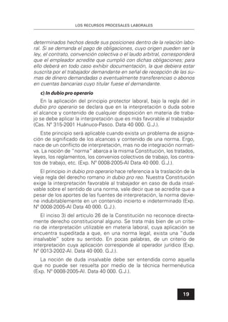 LOS RECURSOS PROCESALES LABORALES
19
determinados hechos desde sus posiciones dentro de la relación labo-
ral. Si se demanda el pago de obligaciones, cuyo origen pueden ser la
ley, el contrato, convención colectiva o el laudo arbitral, corresponderá
que el empleador acredite que cumplió con dichas obligaciones; para
ello deberá en todo caso exhibir documentación, la que debiera estar
suscrita por el trabajador demandante en señal de recepción de las su-
mas de dinero demandadas o eventualmente transferencias o abonos
en cuentas bancarias cuyo titular fuese el demandante.
c) In dubio pro operario
En la aplicación del principio protector laboral, bajo la regla del in
dubio pro operario se declara que en la interpretación o duda sobre
el alcance y contenido de cualquier disposición en materia de traba-
jo se debe aplicar la interpretación que es más favorable al trabajador
(Cas. Nº 315-2001 Huánuco-Pasco. Data 40 000. G.J.).
Este principio será aplicable cuando exista un problema de asigna-
ción de signiﬁcado de los alcances y contenido de una norma. Ergo,
nace de un conﬂicto de interpretación, mas no de integración normati-
va. La noción de “norma” abarca a la misma Constitución, los tratados,
leyes, los reglamentos, los convenios colectivos de trabajo, los contra-
tos de trabajo, etc. (Exp. Nº 0008-2005-AI Data 40 000. G.J.).
El principio in dubio pro operario hace referencia a la traslación de la
vieja regla del derecho romano in dubio pro reo. Nuestra Constitución
exige la interpretación favorable al trabajador en caso de duda insal-
vable sobre el sentido de una norma, vale decir que se acredite que a
pesar de los aportes de las fuentes de interpretación, la norma devie-
ne indubitablemente en un contenido incierto e indeterminado (Exp.
Nº 0008-2005-AI Data 40 000. G.J.).
El inciso 3) del artículo 26 de la Constitución no reconoce directa-
mente derecho constitucional alguno. Se trata más bien de un crite-
rio de interpretación utilizable en materia laboral, cuya aplicación se
encuentra supeditada a que, en una norma legal, exista una “duda
insalvable” sobre su sentido. En pocas palabras, de un criterio de
interpretación cuya aplicación corresponde al operador jurídico (Exp.
Nº 0013-2002-AI. Data 40 000. G.J.).
La noción de duda insalvable debe ser entendida como aquella
que no puede ser resuelta por medio de la técnica hermenéutica
(Exp. Nº 0008-2005-AI. Data 40 000. G.J.).
 