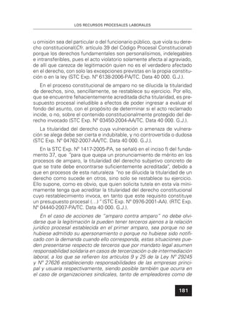 LOS RECURSOS PROCESALES LABORALES
181
u omisión sea del particular o del funcionario público, que viola su dere-
cho constitucional(Cfr. artículo 39 del Código Procesal Constitucional)
porque los derechos fundamentales son personalísimos, indelegables
e intransferibles, pues el acto violatorio solamente afecta al agraviado,
de allí que carezca de legitimación quien no es el verdadero afectado
en el derecho, con solo las excepciones previstas en la propia constitu-
ción o en la ley (STC Exp. Nº 6138-2006-PA/TC. Data 40 000. G.J.).
En el proceso constitucional de amparo no se dilucida la titularidad
de derechos, sino, sencillamente, se restablece su ejercicio. Por ello,
que se encuentre fehacientemente acreditada dicha titularidad, es pre-
supuesto procesal ineludible a efectos de poder ingresar a evaluar el
fondo del asunto, con el propósito de determinar si el acto reclamado
incide, o no, sobre el contenido constitucionalmente protegido del de-
recho invocado (STC Exp. Nº 03450-2004-AA/TC. Data 40 000. G.J.).
La titularidad del derecho cuya vulneración o amenaza de vulnera-
ción se alega debe ser cierta e indubitable, y no controvertida o dudosa
(STC Exp. Nº 04762-2007-AA/TC. Data 40 000. G.J.).
En la STC Exp. Nº 1417-2005-PA, se señaló en el inciso f) del funda-
mento 37, que ”para que quepa un pronunciamiento de mérito en los
procesos de amparo, la titularidad del derecho subjetivo concreto de
que se trate debe encontrarse suﬁcientemente acreditada“, debido a
que en procesos de esta naturaleza ”no se dilucida la titularidad de un
derecho como sucede en otros, sino solo se restablece su ejercicio.
Ello supone, como es obvio, que quien solicita tutela en esta vía míni-
mamente tenga que acreditar la titularidad del derecho constitucional
cuyo restablecimiento invoca, en tanto que este requisito constituye
un presupuesto procesal (…)“ (STC Exp. Nº 0976-2001-AA). (RTC Exp.
Nº 04440-2007-PA/TC. Data 40 000. G.J.).
En el caso de acciones de “amparo contra amparo” no debe olvi-
darse que la legitimación la pueden tener terceros ajenos a la relación
jurídico procesal establecida en el primer amparo, sea porque no se
hubiese admitido su apersonamiento o porque no hubiese sido notiﬁ-
cado con la demanda cuando ello corresponda, estas situaciones pue-
den presentarse respecto de terceros que por mandato legal asumen
responsabilidad solidaria en casos de tercerización o de intermediación
laboral, a los que se reﬁeren los artículos 9 y 25 de la Ley Nº 29245
y Nº 27626 estableciendo responsabilidades de las empresas princi-
pal y usuaria respectivamente, siendo posible también que ocurra en
el caso de organizaciones sindicales, tanto de empleadores como de
 