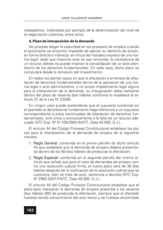 JORGE VILLASANTE ARANÍBAR
182
trabajadores, tratándose por ejemplo de la determinación del nivel de
la negociación colectiva, entre otros.
6.Plazo de interposición de la demanda
No procede alegar la caducidad en los procesos de amparo cuando
el accionante se encontró impedido de ejercer su derecho de acción,
en forma directa o indirecta, en virtud del mandato expreso de una nor-
ma legal, dado que mientras esta no sea removida, la inexistencia de
un recurso idóneo no puede implicar la convalidación de un acto aten-
tatorio de los derechos fundamentales. En todo caso, dicho plazo se
computará desde la remoción del impedimento.
En todos los demás casos en que la afectación o amenaza de afec-
tación de derechos fundamentales deriva de la aplicación de una nor-
ma legal o acto administrativo, y no existe impedimento legal alguno
para la interposición de la demanda, su impugnación debe realizarse
dentro del plazo de sesenta días hábiles conforme lo establece el ar-
tículo 37 de la Ley Nº 23506.
En ningún caso puede pretenderse que el supuesto contenido en
el apartado a) del presente fundamento haga referencia a un supuesto
correspondiente a actos continuados de afectación de derechos fun-
damentales, sino única y exclusivamente a la falta de un recurso ade-
cuado (STC Exp. Nº 01109-2002-AA/TC. Data 40 000. G.J.).
El artículo 44 del Código Procesal Constitucional establece los pla-
zos para la interposición de la demanda de amparo de la siguiente
manera:
1. Regla GeneralRegla General:: contenida en el primer párrafo de dicho artículo
44 que establece que la demanda de amparo deberá presentar-
se dentro de los 60 días hábiles de producida la afectación.
2. Regla EspecialRegla Especial:: contenida en el segundo párrafo del mismo ar-
tículo que señala que para el caso de demandas de amparo con-
tra una resolución judicial ﬁrme, el nuevo plazo será de 30 días
hábiles después de la notiﬁcación de la resolución judicial que se
cuestiona, bien se trate de auto, sentencia o decreto (RTC Exp.
Nº 2982-2007-PA/TC. Data 40 000. G.J.).
El artículo 44 del Código Procesal Constitucional establece que el
plazo para interponer la demanda de amparo prescribe a los sesenta
días hábiles (60) de producida la afectación, siempre que el afectado
hubiese tenido conocimiento del acto lesivo y se hubiese encontrado
 