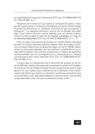 LOS RECURSOS PROCESALES LABORALES
183
en posibilidad de interponer la demanda (RTC Exp. Nº 04890-2007-PA/
TC. Data 40 000. G.J.).
Respecto de la fecha en que opera el cómputo del plazo a efec-
tos de la prescripción, conforme lo establece el artículo 44 del Código
Procesal Constitucional, es “desde el momento en que se produce la
afectación”. La supuesta afectación ocurre con el despido del traba-
jador. Este criterio tiene en cuenta, además, que en nuestro ordena-
miento ha sido acogida la tesis de los hechos cumplidos,hechos cumplidos, en lugar de
los derechos adquiridosderechos adquiridos (STC Exp. Nº 04272-2006-AA/TC, P, f. j. 7).
Para los casos de procesos de amparo en materia laboral individual
privada, los jueces laborales deberán adaptar tales demandas confor-
me al proceso laboral que corresponda según la Ley Nº 26636, obser-
vando los principios laborales que se hubiesen establecido en su ju-
risprudencia laboral y los criterios sustantivos en materia de derechos
constitucionales que ha consagrado en su jurisprudencia el Tribunal
Constitucional para casos laborales (STC Exp. Nº 0206-2005-PA/TC.
Data 40 000. G.J.).
El plazo para la interposición de la demanda de amparo es de se-
senta (60) días hábiles de producida la afectación conforme lo estable-
ce el artículo 44 del Código Procesal Constitucional siendo esta la regla
general, lo que supone que implícitamente el afectado tomó conoci-
miento del hecho que lesiona su derecho, existiendo situaciones que
se contemplan y han sido desarrollados en diversos pronunciamientos
jurisprudenciales como los que se presentan líneas arriba.
 