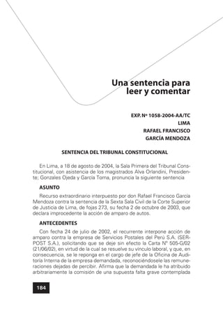 184
Una sentencia para
leer y comentar
EXP.Nº 1058-2004-AA/TC
LIMA
RAFAEL FRANCISCO
GARCÍA MENDOZA
SENTENCIA DEL TRIBUNAL CONSTITUCIONAL
En Lima, a 18 de agosto de 2004, la Sala Primera del Tribunal Cons-
titucional, con asistencia de los magistrados Alva Orlandini, Presiden-
te; Gonzales Ojeda y García Toma, pronuncia la siguiente sentencia
ASUNTO
Recurso extraordinario interpuesto por don Rafael Francisco García
Mendoza contra la sentencia de la Sexta Sala Civil de la Corte Superior
de Justicia de Lima, de fojas 273, su fecha 2 de octubre de 2003, que
declara improcedente la acción de amparo de autos.
ANTECEDENTES
Con fecha 24 de julio de 2002, el recurrente interpone acción de
amparo contra la empresa de Servicios Postales del Perú S.A. (SER-
POST S.A.), solicitando que se deje sin efecto la Carta Nº 505-G/02
(21/06/02), en virtud de la cual se resuelve su vínculo laboral, y que, en
consecuencia, se le reponga en el cargo de jefe de la Oﬁcina de Audi-
toría Interna de la empresa demandada, reconociéndosele las remune-
raciones dejadas de percibir. Aﬁrma que la demandada le ha atribuido
arbitrariamente la comisión de una supuesta falta grave contemplada
 