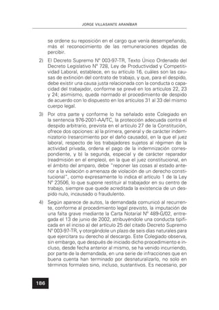 JORGE VILLASANTE ARANÍBAR
186
se ordene su reposición en el cargo que venía desempeñando,
más el reconocimiento de las remuneraciones dejadas de
percibir.
2) El Decreto Supremo Nº 003-97-TR, Texto Único Ordenado del
Decreto Legislativo Nº 728, Ley de Productividad y Competiti-
vidad Laboral, establece, en su artículo 16, cuáles son las cau-
sas de extinción del contrato de trabajo, y que, para el despido,
debe existir una causa justa relacionada con la conducta o capa-
cidad del trabajador, conforme se prevé en los artículos 22, 23
y 24; asimismo, queda normado el procedimiento de despido
de acuerdo con lo dispuesto en los artículos 31 al 33 del mismo
cuerpo legal.
3) Por otra parte y conforme lo ha señalado este Colegiado en
la sentencia 976-2001-AA/TC, la protección adecuada contra el
despido arbitrario, prevista en el artículo 27 de la Constitución,
ofrece dos opciones: a) la primera, general y de carácter indem-
nizatorio (resarcimiento por el daño causado), en la que el juez
laboral, respecto de los trabajadores sujetos al régimen de la
actividad privada, ordena el pago de la indemnización corres-
pondiente, y b) la segunda, especial y de carácter reparador
(readmisión en el empleo), en la que el juez constitucional, en
el ámbito del amparo, debe “reponer las cosas al estado ante-
rior a la violación o amenaza de violación de un derecho consti-
tucional”, como expresamente lo indica el artículo 1 de la Ley
Nº 23506, lo que supone restituir al trabajador en su centro de
trabajo, siempre que quede acreditada la existencia de un des-
pido nulo, incausado o fraudulento.
4) Según aparece de autos, la demandada comunicó al recurren-
te, conforme al procedimiento legal previsto, la imputación de
una falta grave mediante la Carta Notarial Nº 489-G/02, entre-
gada el 13 de junio de 2002, atribuyéndole una conducta tipiﬁ-
cada en el inciso a) del artículo 25 del citado Decreto Supremo
Nº 003-97-TR, y otorgándole un plazo de seis días naturales para
que ejercitara su derecho al descargo. Este Colegiado observa,
sin embargo, que después de iniciado dicho procedimiento e in-
cluso, desde fecha anterior al mismo, se ha venido incurriendo,
por parte de la demandada, en una serie de infracciones que en
buena cuenta han terminado por desnaturalizarlo, no solo en
términos formales sino, incluso, sustantivos. Es necesario, por
 