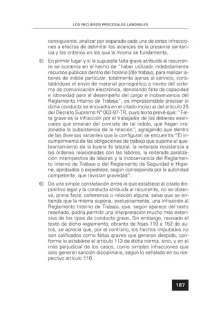 LOS RECURSOS PROCESALES LABORALES
187
consiguiente, analizar por separado cada una de estas infraccio-
nes a efectos de delimitar los alcances de la presente senten-
cia y los criterios en los que la misma se fundamenta.
5) En primer lugar y si la supuesta falta grave atribuida al recurren-
te se sustenta en el hecho de “haber utilizado indebidamente
recursos públicos dentro del horario [d]e trabajo, para realizar la-
bores de índole particular, totalmente ajenas al servicio, cons-
tatándose el envío de material pornográﬁco a través del siste-
ma de comunicación electrónica, denotando falta de capacidad
e idoneidad para el desempeño del cargo e inobservancia del
Reglamento Interno de Trabajo”, es imprescindible precisar si
dicha conducta se encuadra en el citado inciso a) del artículo 25
del Decreto Supremo Nº 003-97-TR, cuyo texto prevé que: “Fal-
ta grave es la infracción por el trabajador de los deberes esen-
ciales que emanan del contrato de tal índole, que hagan irra-
zonable la subsistencia de la relación”; agregando que dentro
de las diversas variantes que la conﬁguran se encuentra:“El in-
cumplimiento de las obligaciones de trabajo que supone el que-
brantamiento de la buena fe laboral, la reiterada resistencia a
las órdenes relacionadas con las labores, la reiterada paraliza-
ción intempestiva de labores y la inobservancia del Reglamen-
to Interno de Trabajo o del Reglamento de Seguridad e Higie-
ne, aprobados o expedidos, según corresponda por la autoridad
competente, que revistan gravedad”.
6) De una simple constatación entre lo que establece el citado dis-
positivo legal y la conducta atribuida al recurrente, no se obser-
va, prima facie, coherencia o relación alguna, salvo que se en-
tienda que la misma supone, exclusivamente, una infracción al
Reglamento Interno de Trabajo, que, según aparece del texto
reseñado, podría permitir una interpretación mucho más exten-
siva de los tipos de conducta grave. Sin embargo, revisado el
texto de dicho reglamento, obrante de fojas 119 a 152 de au-
tos, se aprecia que, por el contrario, los hechos imputados no
son caliﬁcados como faltas graves que generan despido, con-
forme lo establece el artículo 113 de dicha norma, sino, y en el
más perjudicial de los casos, como simples infracciones que
solo generan sanción disciplinaria, según lo señalado en su res-
pectivo artículo 110.
 