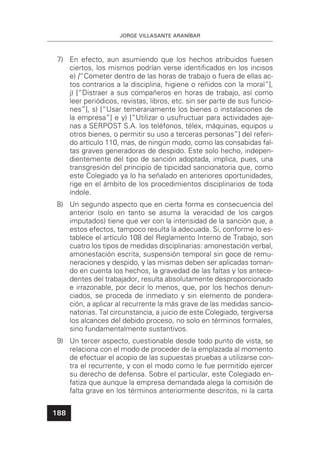 JORGE VILLASANTE ARANÍBAR
188
7) En efecto, aun asumiendo que los hechos atribuidos fuesen
ciertos, los mismos podrían verse identiﬁcados en los incisos
e) [“Cometer dentro de las horas de trabajo o fuera de ellas ac-
tos contrarios a la disciplina, higiene o reñidos con la moral”],
j) [“Distraer a sus compañeros en horas de trabajo, así como
leer periódicos, revistas, libros, etc. sin ser parte de sus funcio-
nes”], s) [“Usar temerariamente los bienes o instalaciones de
la empresa”] e y) [“Utilizar o usufructuar para actividades aje-
nas a SERPOST S.A. los teléfonos, télex, máquinas, equipos u
otros bienes, o permitir su uso a terceras personas”] del referi-
do artículo 110, mas, de ningún modo, como las consabidas fal-
tas graves generadoras de despido. Este solo hecho, indepen-
dientemente del tipo de sanción adoptada, implica, pues, una
transgresión del principio de tipicidad sancionatoria que, como
este Colegiado ya lo ha señalado en anteriores oportunidades,
rige en el ámbito de los procedimientos disciplinarios de toda
índole.
8) Un segundo aspecto que en cierta forma es consecuencia del
anterior (solo en tanto se asuma la veracidad de los cargos
imputados) tiene que ver con la intensidad de la sanción que, a
estos efectos, tampoco resulta la adecuada. Si, conforme lo es-
tablece el artículo 108 del Reglamento Interno de Trabajo, son
cuatro los tipos de medidas disciplinarias: amonestación verbal,
amonestación escrita, suspensión temporal sin goce de remu-
neraciones y despido, y las mismas deben ser aplicadas toman-
do en cuenta los hechos, la gravedad de las faltas y los antece-
dentes del trabajador, resulta absolutamente desproporcionado
e irrazonable, por decir lo menos, que, por los hechos denun-
ciados, se proceda de inmediato y sin elemento de pondera-
ción, a aplicar al recurrente la más grave de las medidas sancio-
natorias. Tal circunstancia, a juicio de este Colegiado, tergiversa
los alcances del debido proceso, no solo en términos formales,
sino fundamentalmente sustantivos.
9) Un tercer aspecto, cuestionable desde todo punto de vista, se
relaciona con el modo de proceder de la emplazada al momento
de efectuar el acopio de las supuestas pruebas a utilizarse con-
tra el recurrente, y con el modo como le fue permitido ejercer
su derecho de defensa. Sobre el particular, este Colegiado en-
fatiza que aunque la empresa demandada alega la comisión de
falta grave en los términos anteriormente descritos, ni la carta
 