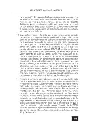LOS RECURSOS PROCESALES LABORALES
189
de imputación de cargos ni la de despido precisan como es que
se arribó a una conclusión incriminatoria de tal naturaleza, ni los
hechos objetivos (pruebas concretas) en que ella se respalda.
Tal hecho, ya de por sí cuestionable, evidentemente ha impedi-
do que el recurrente pueda acceder en condiciones razonables
a elementos de juicio que le permitan un adecuado ejercicio de
su derecho a la defensa.
10) Especialmente grave ha sido, por el contrario, que los consabi-
dos elementos supuestamente probatorios hayan sido recién
puestos en conocimiento del demandante con la contestación
de la presente demanda, en la que, por otra parte, también se
da cuenta, por vez primera, del procedimiento seguido para su
obtención. Sobre tal extremo, es evidente que si la supuesta
prueba objetiva en que se basó SERPOST, residía en la cons-
tatación notarial (Acta Extraprotocolar), de fecha 10 de junio de
2002, obrante de fojas 88 a 89 de autos, y en las copias de los
correos, acompañadas de fojas 90 a 101, lo mínimo que debió
hacerse fue ponerlas en conocimiento oportuno del demandan-
te a efectos de acreditar la veracidad de las imputaciones reali-
zadas y, como ya se adelantó, de otorgar la posibilidad de que
el mismo pudiera contraponer los argumentos que a su dere-
cho de defensa correspondían. La demandada, lejos de proce-
der del modo descrito, le ocultó al demandante tales elemen-
tos, pese a que los mismos fueron obtenidos tres días antes de
procederse a remitir la carta de imputación de cargos.
11) Resulta igualmente contradictorio que si la constatación nota-
rial simplemente se limitó a dar cuenta de la existencia de co-
rreos pornográﬁcos supuestamente remitidos desde la compu-
tadora del recurrente, don Rafael Francisco García Mendoza, a
la computadora del trabajador Javier Arévalo Sattler, (posterior-
mente asignada a don Roger Armando Zagaceta Jarrín), se haya
procedido a formular cargos incriminatorios sin veriﬁcar, en su
momento y en la forma debida, si la remisión de tales correos
provenían, o no, de la citada maquina asignada al recurrente. En
lugar de ello, la demandada no solo le otorgó certeza total a la
citada veriﬁcación preliminar, sino que el mismo día en que le
cursó la carta de imputación de cargos (13 de junio de 2002),
dispuso prohibir el ingreso al recurrente a su centro de trabajo,
conforme se acredita con las constataciones policiales de fojas
23 y 24 de autos.
 