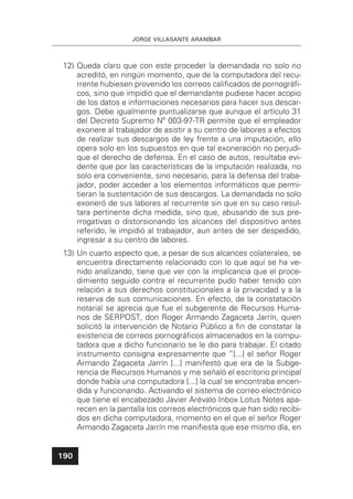 JORGE VILLASANTE ARANÍBAR
190
12) Queda claro que con este proceder la demandada no solo no
acreditó, en ningún momento, que de la computadora del recu-
rrente hubiesen provenido los correos caliﬁcados de pornográﬁ-
cos, sino que impidió que el demandante pudiese hacer acopio
de los datos e informaciones necesarios para hacer sus descar-
gos. Debe igualmente puntualizarse que aunque el artículo 31
del Decreto Supremo Nº 003-97-TR permite que el empleador
exonere al trabajador de asistir a su centro de labores a efectos
de realizar sus descargos de ley frente a una imputación, ello
opera solo en los supuestos en que tal exoneración no perjudi-
que el derecho de defensa. En el caso de autos, resultaba evi-
dente que por las características de la imputación realizada, no
solo era conveniente, sino necesario, para la defensa del traba-
jador, poder acceder a los elementos informáticos que permi-
tieran la sustentación de sus descargos. La demandada no solo
exoneró de sus labores al recurrente sin que en su caso resul-
tara pertinente dicha medida, sino que, abusando de sus pre-
rrogativas o distorsionando los alcances del dispositivo antes
referido, le impidió al trabajador, aun antes de ser despedido,
ingresar a su centro de labores.
13) Un cuarto aspecto que, a pesar de sus alcances colaterales, se
encuentra directamente relacionado con lo que aquí se ha ve-
nido analizando, tiene que ver con la implicancia que el proce-
dimiento seguido contra el recurrente pudo haber tenido con
relación a sus derechos constitucionales a la privacidad y a la
reserva de sus comunicaciones. En efecto, de la constatación
notarial se aprecia que fue el subgerente de Recursos Huma-
nos de SERPOST, don Roger Armando Zagaceta Jarrín, quien
solicitó la intervención de Notario Público a ﬁn de constatar la
existencia de correos pornográﬁcos almacenados en la compu-
tadora que a dicho funcionario se le dio para trabajar. El citado
instrumento consigna expresamente que “[...] el señor Roger
Armando Zagaceta Jarrín [...] manifestó que era de la Subge-
rencia de Recursos Humanos y me señaló el escritorio principal
donde había una computadora [...] la cual se encontraba encen-
dida y funcionando. Activando el sistema de correo electrónico
que tiene el encabezado Javier Arévalo Inbox Lotus Notes apa-
recen en la pantalla los correos electrónicos que han sido recibi-
dos en dicha computadora, momento en el que el señor Roger
Armando Zagaceta Jarrín me maniﬁesta que ese mismo día, en
 