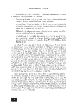JORGE VILLASANTE ARANÍBAR
20
La aplicación del referido principio in dubio pro operario está sujeta
a las cuatro consideraciones siguientes:
- Existencia de una norma jurídica que como consecuencia del
proceso de interpretación ofrece varios sentidos.
- Imposibilidad lógico-axiológica de dirimir esta duda mediante la
utilización de cualquier método de interpretación admitido como
válido por el ordenamiento nacional.
- Obligación de adoptar como sentido normativo a aquel que ofre-
ce mayores beneﬁcios al trabajador.
- Imposibilidad del operador de integrar la norma, ya que el princi-
pio no se reﬁere a suplir la voluntad de este, sino a adjudicarle el
sentido más favorable al trabajador (Exp. Nº 0008-2005-AI. Data
40 000. G.J.).
En virtud del principio de in dubio pro operario, si de una norma
se desprenden varios sentidos distintos, el intérprete debe elegir en-
tre ellos el que sea más favorable para el trabajador. Según señala la
Constitución y la ley, este principio solo puede ser aplicado por el juez
en caso de duda insalvable sobre los diversos sentidos de una norma
o cuando existan varias normas aplicables a un caso concreto, y debe-
rá interpretar o, aplicar la norma que favorezca al trabajador; vale decir,
es el ultimo recurso cuando las herramientas que nos otorga la teoría
general del Derecho han fallado en la tarea de resolver una “duda in-
salvable”; por tanto, su aplicación se encuentra condicionada. En ese
sentido, debe dejarse bien establecido que este principio solo es apli-
cable para la interpretación de normas jurídicas, mas no de los hechos,
por lo que en caso de existir duda sobre estos se deberá absolver al
demandado de la pretensión iniciada en su contra.
Habrá que agregar que si bien es cierto la jurisprudencia presenta-
da se reﬁere a casos de aplicación cuando el trabajador es el deman-
dante, sin embargo, no está restringido únicamente para el caso de
ese único supuesto, conforme ﬂuye de la disposición contenida en el
artículo 26 de la Carta Magna y del artículo II del título preliminar de la
LPT, por tanto es posible aplicarlo cuando el trabajador tiene la calidad
de demandado; en todo caso nada impide que se aplique una norma a
la resolución de un caso en el sentido más favorable para el trabajador
cuando este sea el emplazado.
 