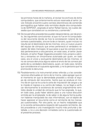 LOS RECURSOS PROCESALES LABORALES
191
las primeras horas de la mañana, al revisar los archivos de dicha
computadora, que anteriormente estuvo reservada al señor Ja-
vier Arévalo encontró cuatro correos electrónicos de contenido
pornográﬁco que habían sido remitidos desde otra computado-
ra de SERPOST, asignada al señor Rafael García, los cuales de-
seaba que constatara en su existencia y contenido”.
14) De los párrafos precedentes pueden desprenderse, por de pron-
to, las siguientes conclusiones: a) que no fue en la computado-
ra del recurrente donde se hizo la constatación notarial de los
correos cuestionados, sino en la de un tercero, quien incluso no
resulta ser el destinatario de los mismos, sino un nuevo usuario
del equipo de cómputo que antes perteneció al verdadero re-
ceptor de tales mensajes; b) que pese a que los correos envia-
dos pertenecieron a otra persona, en este caso, al señor Javier
Arévalo, el señor Roger Zagaceta procedió motu proprio a abrir-
los y revisarlos sin encontrarse autorizado por quien, en todo
caso, era el único y excluyente destinatario de los mismos; c)
no se conoce denuncia alguna sobre el envío de los correos por
parte de su verdadero destinatario, quien, en todo caso, tendría
que considerarse el supuesto agraviado, y no la persona que ha
promovido la denuncia.
15) Paralelamente a la instrumental antes referida y a las conside-
raciones efectuadas en torno de la misma, cabe agregar que en
el momento en que la demandada procedió a revisar el equi-
po de cómputo del recurrente, hecho que se produce el mis-
mo día en que se le cursa la carta de imputación de cargos y se
le impide el ingreso a su centro de trabajo, no se llegó a veriﬁ-
car técnicamente la existencia de correos originalmente remi-
tidos desde la unidad de cómputo que le fue asignada, lo que,
en todo caso, pudo haber abierto paso a una nueva discusión
omitida por la emplazada: la de saber si de alguna forma pudie-
ron haberse manipulado las vías informáticas, con el objeto de
hacer aparecer al recurrente como el remitente de los mensa-
jes cuestionados. Por otra parte, es un hecho inobjetable que
si no existía certeza plena respecto del supuesto remitente, de-
bió procederse a una investigación mucho más profunda y de-
tallada, y no a una decisión inmediata como la cuestionada en
el presente proceso.
 