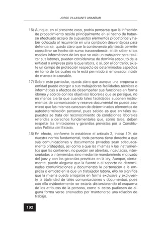 JORGE VILLASANTE ARANÍBAR
192
16) Aunque, en el presente caso, podría pensarse que la infracción
de procedimiento reside principalmente en el hecho de haber-
se efectuado acopio de supuestos elementos probatorios y ha-
ber colocado al recurrente en una condición desventajosa para
defenderse, queda claro que la controversia planteada permite
considerar un hecho de suma trascendencia: el de saber si los
medios informáticos de los que se vale un trabajador para reali-
zar sus labores, pueden considerarse de dominio absoluto de la
entidad o empresa para la que labora, o si, por el contrario, exis-
te un campo de protección respecto de determinados aspectos
en torno de los cuales no le está permitido al empleador incidir
de manera irrazonable.
17) Sobre este particular, queda claro que aunque una empresa o
entidad puede otorgar a sus trabajadores facilidades técnicas o
informáticas a efectos de desempeñar sus funciones en forma
idónea y acorde con los objetivos laborales que se persigue, no
es menos cierto que cuando tales facilidades suponen instru-
mentos de comunicación y reserva documental no puede asu-
mirse que las mismas carezcan de determinados elementos de
autodeterminación personal, pues sabido es que en tales su-
puestos se trata del reconocimiento de condiciones laborales
referidas a derechos fundamentales que, como tales, deben
respetar las limitaciones y garantías previstas por la Constitu-
ción Política del Estado.
18) En efecto, conforme lo establece el artículo 2, inciso 10), de
nuestra norma fundamental, toda persona tiene derecho a que
sus comunicaciones y documentos privados sean adecuada-
mente protegidos, así como a que las mismas y los instrumen-
tos que las contienen, no puedan ser abiertas, incautadas, inter-
ceptadas o intervenidas sino mediante mandamiento motivado
del juez y con las garantías previstas en la ley. Aunque, cierta-
mente, puede alegarse que la fuente o el soporte de determi-
nadas comunicaciones y documentos le pertenecen a la em-
presa o entidad en la que un trabajador labora, ello no signiﬁca
que la misma pueda arrogarse en forma exclusiva y excluyen-
te la titularidad de tales comunicaciones y documentos, pues
con ello evidentemente se estaría distorsionando el esquema
de los atributos de la persona, como si estos pudiesen de al-
guna forma verse enervados por mantenerse una relación de
trabajo.
 