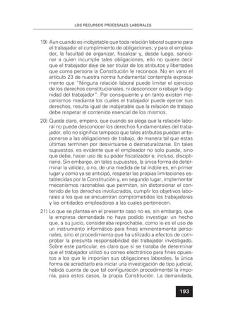 LOS RECURSOS PROCESALES LABORALES
193
19) Aun cuando es inobjetable que toda relación laboral supone para
el trabajador el cumplimiento de obligaciones; y para el emplea-
dor, la facultad de organizar, ﬁscalizar y, desde luego, sancio-
nar a quien incumple tales obligaciones, ello no quiere decir
que el trabajador deje de ser titular de los atributos y libertades
que como persona la Constitución le reconoce. No en vano el
artículo 23 de nuestra norma fundamental contempla expresa-
mente que “Ninguna relación laboral puede limitar el ejercicio
de los derechos constitucionales, ni desconocer o rebajar la dig-
nidad del trabajador”. Por consiguiente y en tanto existen me-
canismos mediante los cuales el trabajador puede ejercer sus
derechos, resulta igual de inobjetable que la relación de trabajo
debe respetar el contenido esencial de los mismos.
20) Queda claro, empero, que cuando se alega que la relación labo-
ral no puede desconocer los derechos fundamentales del traba-
jador, ello no signiﬁca tampoco que tales atributos puedan ante-
ponerse a las obligaciones de trabajo, de manera tal que estas
últimas terminen por desvirtuarse o desnaturalizarse. En tales
supuestos, es evidente que el empleador no solo puede, sino
que debe, hacer uso de su poder ﬁscalizador e, incluso, discipli-
nario. Sin embargo, en tales supuestos, la única forma de deter-
minar la validez, o no, de una medida de tal índole es, en primer
lugar y como ya se anticipó, respetar las propias limitaciones es-
tablecidas por la Constitución y, en segundo lugar, implementar
mecanismos razonables que permitan, sin distorsionar el con-
tenido de los derechos involucrados, cumplir los objetivos labo-
rales a los que se encuentran comprometidos los trabajadores
y las entidades empleadoras a las cuales pertenecen.
21) Lo que se plantea en el presente caso no es, sin embargo, que
la empresa demandada no haya podido investigar un hecho
que, a su juicio, consideraba reprochable, como lo es el uso de
un instrumento informático para ﬁnes eminentemente perso-
nales, sino el procedimiento que ha utilizado a efectos de com-
probar la presunta responsabilidad del trabajador investigado.
Sobre este particular, es claro que si se trataba de determinar
que el trabajador utilizó su correo electrónico para ﬁnes opues-
tos a los que le imponían sus obligaciones laborales, la única
forma de acreditarlo era iniciar una investigación de tipo judicial,
habida cuenta de que tal conﬁguración procedimental la impo-
nía, para estos casos, la propia Constitución. La demandada,
 