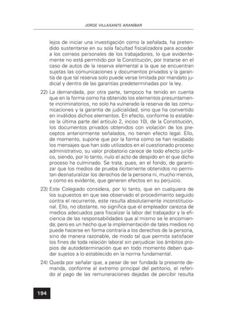 JORGE VILLASANTE ARANÍBAR
194
lejos de iniciar una investigación como la señalada, ha preten-
dido sustentarse en su sola facultad ﬁscalizadora para acceder
a los correos personales de los trabajadores, lo que evidente-
mente no está permitido por la Constitución, por tratarse en el
caso de autos de la reserva elemental a la que se encuentran
sujetas las comunicaciones y documentos privados y la garan-
tía de que tal reserva solo puede verse limitada por mandato ju-
dicial y dentro de las garantías predeterminadas por la ley.
22) La demandada, por otra parte, tampoco ha tenido en cuenta
que en la forma como ha obtenido los elementos presuntamen-
te incriminatorios, no solo ha vulnerado la reserva de las comu-
nicaciones y la garantía de judicialidad, sino que ha convertido
en inválidos dichos elementos. En efecto, conforme lo estable-
ce la última parte del artículo 2, inciso 10), de la Constitución,
los documentos privados obtenidos con violación de los pre-
ceptos anteriormente señalados, no tienen efecto legal. Ello,
de momento, supone que por la forma como se han recabado
los mensajes que han sido utilizados en el cuestionado proceso
administrativo, su valor probatorio carece de todo efecto jurídi-
co, siendo, por lo tanto, nulo el acto de despido en el que dicho
proceso ha culminado. Se trata, pues, en el fondo, de garanti-
zar que los medios de prueba ilícitamente obtenidos no permi-
tan desnaturalizar los derechos de la persona ni, mucho menos,
y como es evidente, que generen efectos en su perjuicio.
23) Este Colegiado considera, por lo tanto, que en cualquiera de
los supuestos en que sea observado el procedimiento seguido
contra el recurrente, este resulta absolutamente inconstitucio-
nal. Ello, no obstante, no signiﬁca que el empleador carezca de
medios adecuados para ﬁscalizar la labor del trabajador y la eﬁ-
ciencia de las responsabilidades que al mismo se le encomien-
da; pero es un hecho que la implementación de tales medios no
puede hacerse en forma contraria a los derechos de la persona,
sino de manera razonable, de modo tal que permita satisfacer
los ﬁnes de toda relación laboral sin perjudicar los ámbitos pro-
pios de autodeterminación que en todo momento deben que-
dar sujetos a lo establecido en la norma fundamental.
24) Queda por señalar que, a pesar de ser fundada la presente de-
manda, conforme al extremo principal del petitorio, el referi-
do al pago de las remuneraciones dejadas de percibir resulta
 