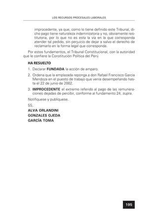 LOS RECURSOS PROCESALES LABORALES
195
improcedente, ya que, como lo tiene deﬁnido este Tribunal, di-
cho pago tiene naturaleza indemnizatoria y no, obviamente res-
titutoria, por lo que no es esta la vía en la que corresponda
atender tal pedido, sin perjuicio de dejar a salvo el derecho de
reclamarlo en la forma legal que corresponda.
Por estos fundamentos, el Tribunal Constitucional, con la autoridad
que le conﬁere la Constitución Política del Perú
HA RESUELTO
1. Declarar FUNDADA la acción de amparo.
2. Ordena que la emplazada reponga a don Rafael Francisco García
Mendoza en el puesto de trabajo que venía desempeñando has-
ta el 22 de junio de 2002.
3. IMPROCEDENTE el extremo referido al pago de las remunera-
ciones dejadas de percibir, conforme al fundamento 24, supra.
Notifíquese y publíquese.
SS.
ALVA ORLANDINI
GONZALES OJEDA
GARCÍA TOMA
 