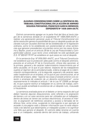 JORGE VILLASANTE ARANÍBAR
196
ALGUNAS CONSIDERACIONES SOBRE LA SENTENCIA DEL
TRIBUNAL CONSTITUCIONAL EN LA ACCIÓN DE AMPARO
SEGUIDA POR RAFAEL FRANCISCO GARCIA MENDOZA
EXPEDIENTE Nº 1058-2004-AA/TC
Estimé conveniente agregar en la parte ﬁnal del libro el texto ínte-
gro de la sentencia dictada en el expediente Nº 1058-2004-AA/TC y
realizar una apreciación personal, pues el Tribunal Constitucional con
dicha resolución genera la posibilidad de que un despido pueda ser de-
clarado nulo por causales distintas de las establecidas en la legislación
ordinaria, como lo ha establecido con posterioridad en otras senten-
cias que generan precedentes vinculantes como son los casos Anica-
ma y Baylón, pues en el artículo 29 de la Ley de Productividad y Com-
petitividad Laboral, cuyo texto único ordenado ha sido aprobado por
D.S. Nº 003-97-TR RT se establece en qué casos es nulo el despido.
En la sentencia Exp. Nº 976-2001-AA/TC, ya el Tribunal Constitucio-
nal estableció que la protección adecuada contra el despido arbitrario,
prevista en el artículo 27 de la Constitución, ofrece dos opciones: a)
la primera, general y de carácter indemnizatorio (resarcimiento por el
daño causado), en la que el juez laboral, respecto de los trabajadores
sujetos al régimen de la actividad privada, ordena el pago de la indem-
nización correspondiente, y b) la segunda, especial y de carácter repa-
rador (readmisión en el empleo), en la que el juez constitucional, en el
ámbito del amparo, debe “reponer las cosas al estado anterior a la vio-
lación o amenaza de violación de un derecho constitucional”, como
expresamente lo indicaba el artículo 1 de la Ley Nº 23506 ya deroga-
do, lo que supone restituir al trabajador en su centro de trabajo, siem-
pre que quede acreditada la existencia de un despido nulo, incausado
o fraudulento.
La sentencia analizada pone en el debate un tema respecto del cual
deben hacerse algunas disquisiciones, esto referido a la asignación
de bienes y en su caso servicios para ser utilizados por el trabajador,
dentro de estos se tienen los correos electrónicos, el acceso al Inter-
net, la asignación de teléfonos celulares y acceso a llamadas de te-
léfonos ﬁjos, entre otros, surgiendo la interrogante si por ejemplo el
acceder a una página web y obtener información que no esté relacio-
nada a las labores que desempeña un trabajador puede o no signiﬁcar
una falta que genere el despido. En estricto debe tenerse en cuenta
que si un trabajador, estando dentro del centro de trabajo, utilizando
 