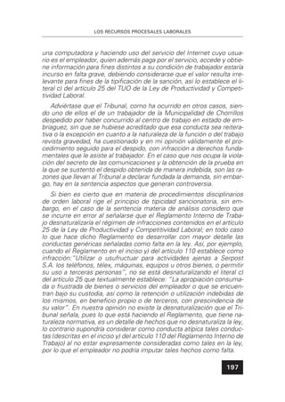 LOS RECURSOS PROCESALES LABORALES
197
una computadora y haciendo uso del servicio del Internet cuyo usua-
rio es el empleador, quien además paga por el servicio, accede y obtie-
ne información para ﬁnes distintos a su condición de trabajador estaría
incurso en falta grave, debiendo considerarse que el valor resulta irre-
levante para ﬁnes de la tipiﬁcación de la sanción, así lo establece el li-
teral c) del artículo 25 del TUO de la Ley de Productividad y Competi-
tividad Laboral.
Adviértase que el Tribunal, como ha ocurrido en otros casos, sien-
do uno de ellos el de un trabajador de la Municipalidad de Chorrillos
despedido por haber concurrido al centro de trabajo en estado de em-
briaguez, sin que se hubiese acreditado que esa conducta sea reitera-
tiva o la excepción en cuanto a la naturaleza de la función o del trabajo
revista gravedad, ha cuestionado y en mi opinión válidamente el pro-
cedimiento seguido para el despido, con infracción a derechos funda-
mentales que le asiste al trabajador. En el caso que nos ocupa la viola-
ción del secreto de las comunicaciones y la obtención de la prueba en
la que se sustentó el despido obtenida de manera indebida, son las ra-
zones que llevan al Tribunal a declarar fundada la demanda, sin embar-
go, hay en la sentencia aspectos que generan controversia.
Si bien es cierto que en materia de procedimientos disciplinarios
de orden laboral rige el principio de tipicidad sancionatoria, sin em-
bargo, en el caso de la sentencia materia de análisis considero que
se incurre en error al señalarse que el Reglamento Interno de Traba-
jo desnaturalizaría el régimen de infracciones contenidos en el artículo
25 de la Ley de Productividad y Competitividad Laboral; en todo caso
lo que hace dicho Reglamento es desarrollar con mayor detalle las
conductas genéricas señaladas como falta en la ley. Así, por ejemplo,
cuando el Reglamento en el inciso y) del artículo 110 establece como
infracción:“Utilizar o usufructuar para actividades ajenas a Serpost
S.A. los teléfonos, télex, máquinas, equipos u otros bienes, o permitir
su uso a terceras personas”, no se está desnaturalizando el literal c)
del artículo 25 que textualmente establece: “La apropiación consuma-
da o frustrada de bienes o servicios del empleador o que se encuen-
tran bajo su custodia, así como la retención o utilización indebidas de
los mismos, en beneﬁcio propio o de terceros, con prescindencia de
su valor”. En nuestra opinión no existe la desnaturalización que el Tri-
bunal señala, pues lo que está haciendo el Reglamento, que tiene na-
turaleza normativa, es un detalle de hechos que no desnaturaliza la ley,
lo contrario supondría considerar como conducta atípica tales conduc-
tas (descritas en el inciso y) del artículo 110 del Reglamento Interno de
Trabajo) al no estar expresamente consideradas como tales en la ley,
por lo que el empleador no podría imputar tales hechos como falta.
 