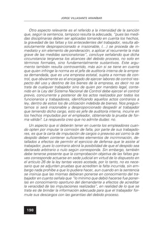 JORGE VILLASANTE ARANÍBAR
198
Otro aspecto relevante es el referido a la intensidad de la sanción
que, según la sentencia, tampoco resulta la adecuada, “pues las medi-
das disciplinarias deben ser aplicadas tomando en cuenta los hechos,
la gravedad de las faltas y los antecedentes del trabajador, resulta ab-
solutamente desproporcionado e irrazonable, (…) se proceda de in-
mediato y sin elemento de ponderación, a aplicar al recurrente la más
grave de las medidas sancionatorias”, concluye señalando que dicha
circunstancia tergiversa los alcances del debido proceso, no solo en
términos formales, sino fundamentalmente sustantivos. Este argu-
mento también resulta controvertido, más aún si se tiene en cuenta
que quien infringe la norma es el jefe de auditoría interna de la empre-
sa demandada, que es una empresa estatal, sujeta a normas de con-
trol, que obviamente es el encargado de ejercer labores de control res-
pecto del uso y destino de los bienes de la empresa, es decir no se
trata de cualquier trabajador sino de quien por mandato legal, conte-
nido en la Ley del Sistema Nacional de Control debe ejercer el control
previo, concurrente y posterior de los actos realizados por todos los
funcionarios y trabajadores, identiﬁcando aquellos actos contrarios a
ley, dentro de estos los de utilización indebida de bienes. Nos pregun-
tamos si será irrazonable y desproporcionado despedir al trabajador
que teniendo dicho cargo, esto es jefe de auditoría interna, incurre en
los hechos imputados por el empleador, obteniendo la prueba de for-
ma válida?. La respuesta creo que no admite dudas: no.
Un aspecto que sí deberán tener en cuenta los empleadores cuan-
do opten por imputar la comisión de falta, por parte de sus trabajado-
res, es que la carta de imputación de cargos o preaviso así como la de
despido deben contener suﬁcientes elementos de incriminación, de-
tallados a efectos de permitir el ejercicio de defensa que le asiste al
trabajador, pues lo contrario abrirá la posibilidad de que el despido sea
declarado arbitrario o nulo según corresponda. Sin embargo, también
debe tenerse presente que la comprobación objetiva de las faltas gra-
ves corresponde actuarse en sede judicial en virtud de lo dispuesto en
el artículo 26 de la ley tantas veces acotada, por lo tanto, no es nece-
sario que se adjunten pruebas que acrediten la falta incurrida, sin em-
bargo nada prohíbe a que lo pudiera hacer, aun cuando en la sentencia
se insinúa que las mismas debieran ponerse en conocimiento del tra-
bajador en cuanto señala que “lo mínimo que debió hacerse fue poner-
las en conocimiento oportuno del demandante a efectos de acreditar
la veracidad de las imputaciones realizadas”, en realidad de lo que se
trata es de brindar la información adecuada para que el trabajador for-
mule sus descargos con las garantías del debido proceso.
 